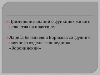  Применение знаний о функциях живого 
вещества на практике. 
 Лариса Евгеньевна Борисова сотрудник 
научного отдела заповедника 
«Воронинский» 
 