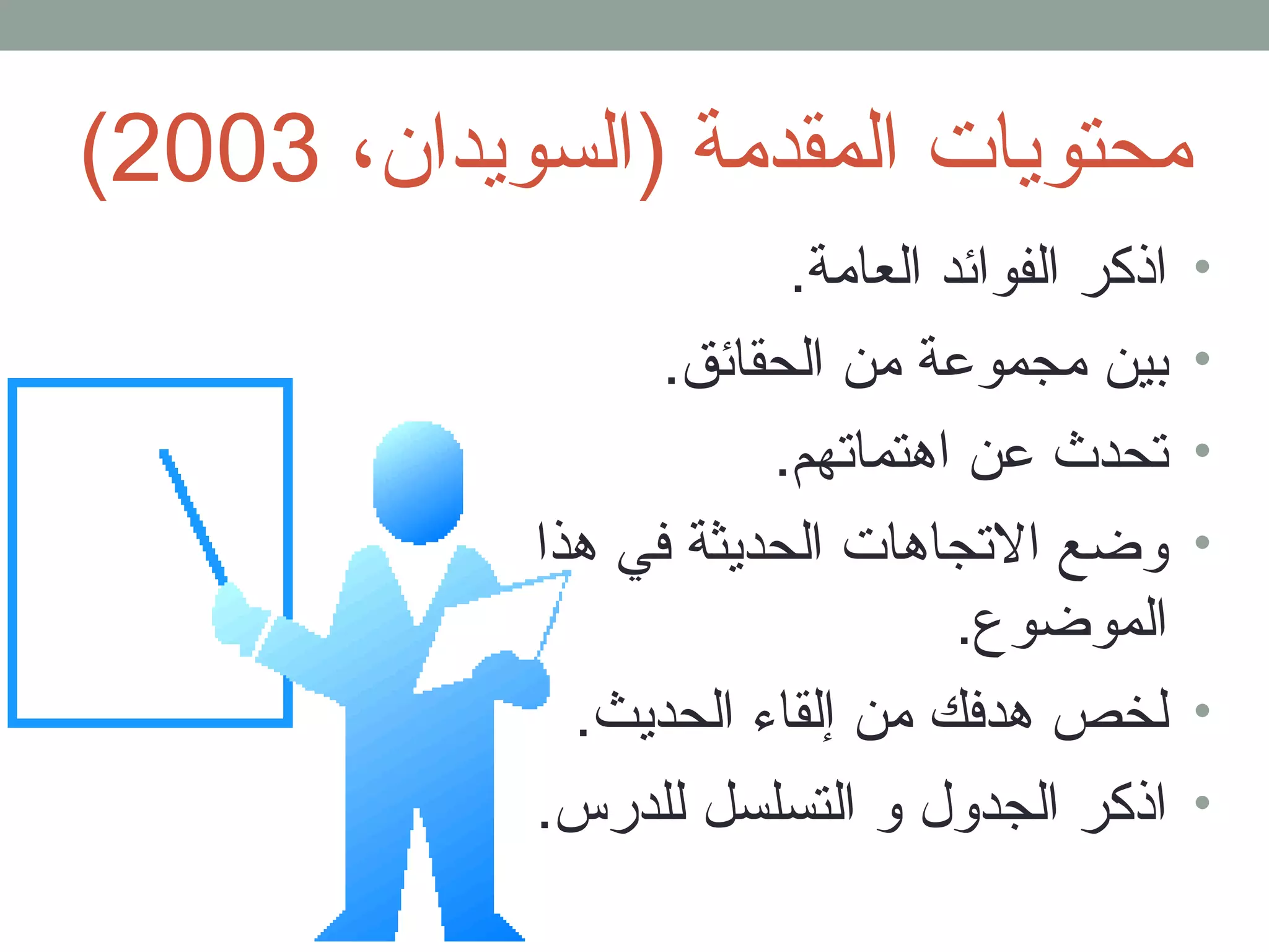( محتويات المقدمة (السويدان، 2003 
• اذكر الفوائد العامة. 
• بين مجموعة من الحقائق. 
• تحدث عن اهتماتهم. 
• وضع التجاهات الحديثة في هذا 
الموضوع. 
• لخص هدفك من إلقاء الحديث. 
• اذكر الجدول و التسلسل للدرس. 
 
