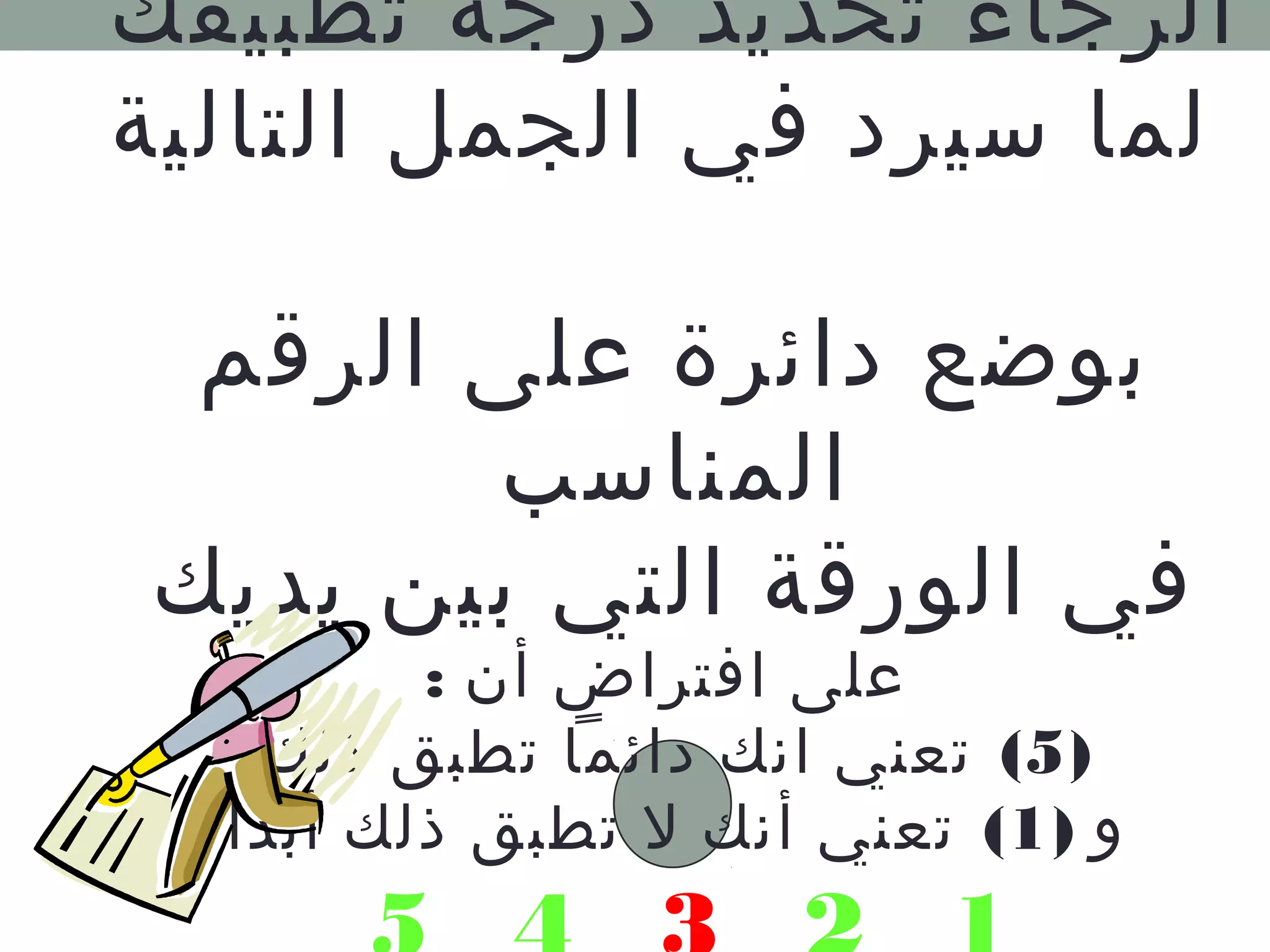 الرجاء تحديد درجة تطبيقك 
لما سيرد في الجمل التالية 
بوضع دائرة على الرقم 
المناسب 
في الورقة التي بين يديك 
على افتراض أن : 
5) تعني انك دائما تطبق ذلك ) 
و ( 1) تعني أنك ل تطبق ذلك أبدا 
5 4 3 2 1 
 