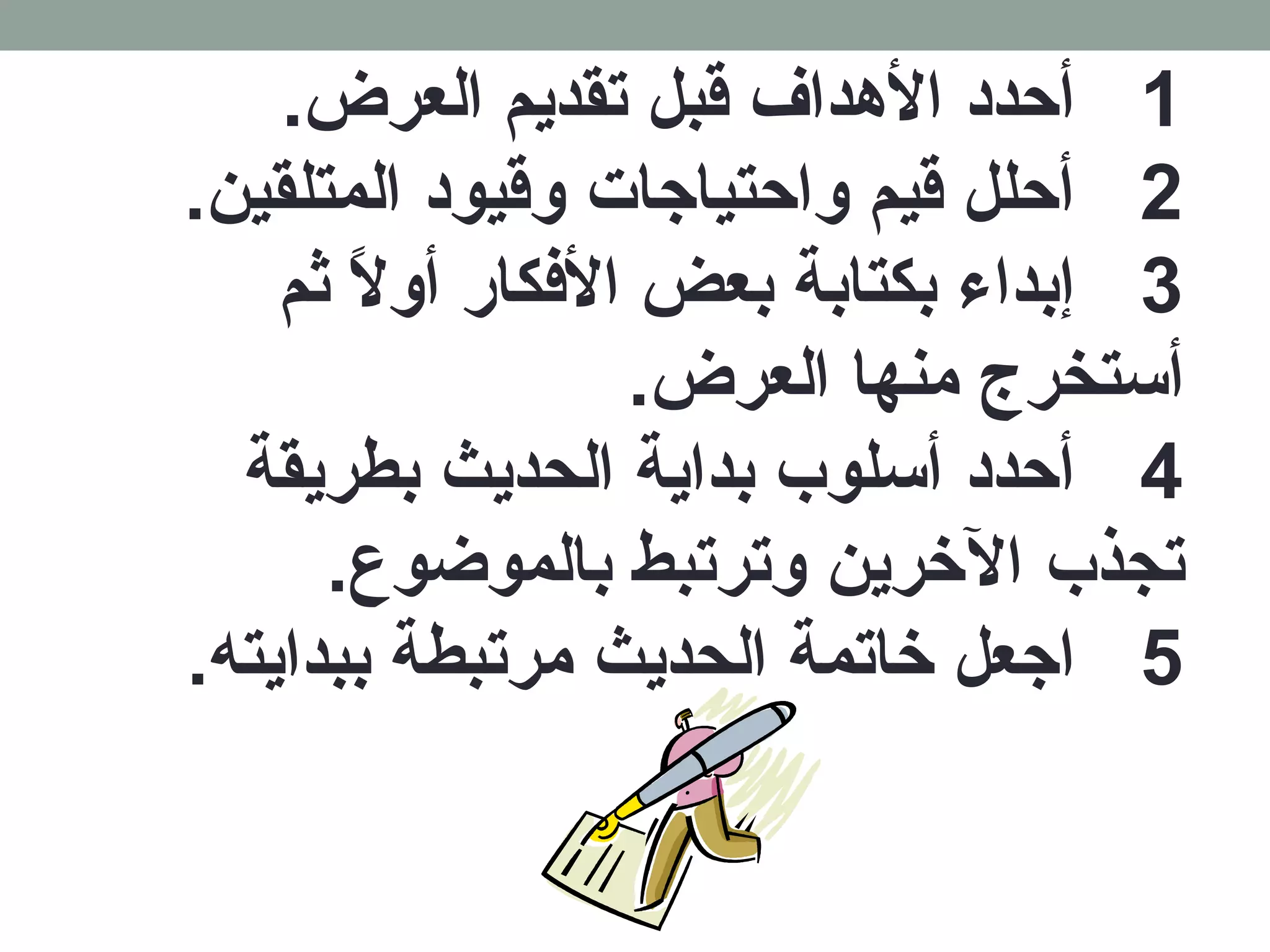1 أحدد الهدداف قبل تقديم العرض. 
2 أحلل قيم واحتياجات وقيود المتلقين. 
3 إبداء بكتابة بعض الفككار أولاً ث ثم 
أستخرج منها العرض. 
4 أحدد أسلوب بداية الحديث بطريقة 
تجذب الخررين وترتبط بالموضوع. 
5 اجعل خراتمة الحديث مرتبطة ببدايته. 
 