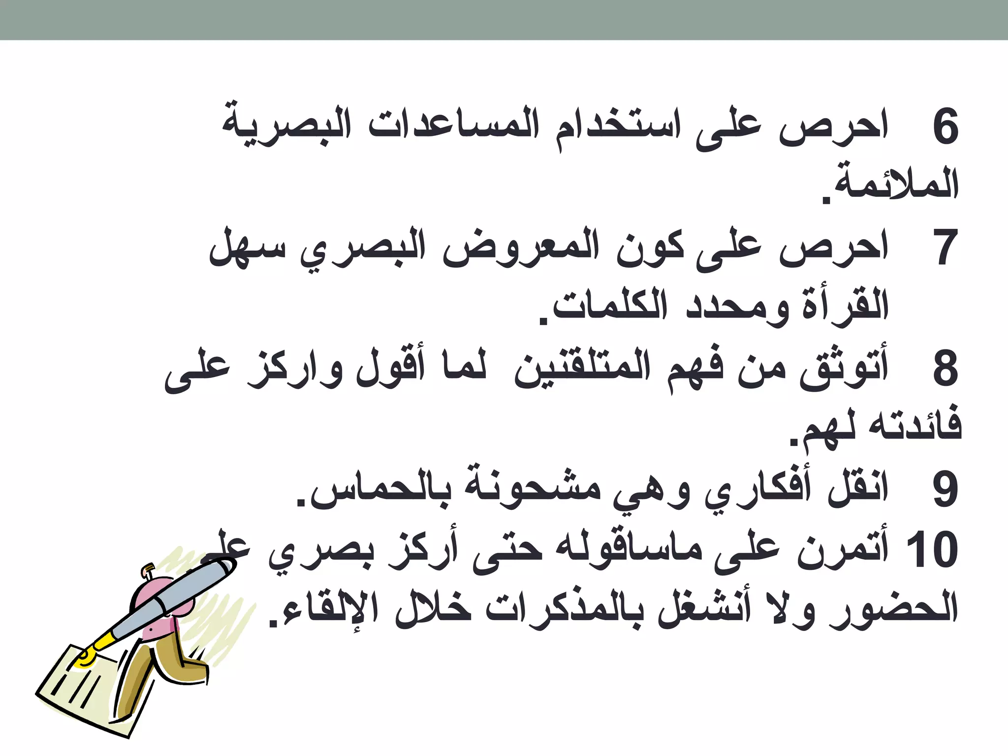 6 احرص على استخدام المساعدات البصرية 
الملئممة. 
7 احرص على كون المعروض البصري سهل 
القرأة ومحدد الكلمات. 
8 أتوثق من فكهم المتلقنين لما أقول واركز على 
فكائمدته لهم. 
9 انقل أفككاري وهدي مشحونة بالحماس. 
10 أتمرن على ماساقوله حتى أركز بصري على 
الحضور ولا أنشغل بالمذكرات خرلل اللقاء. 
 