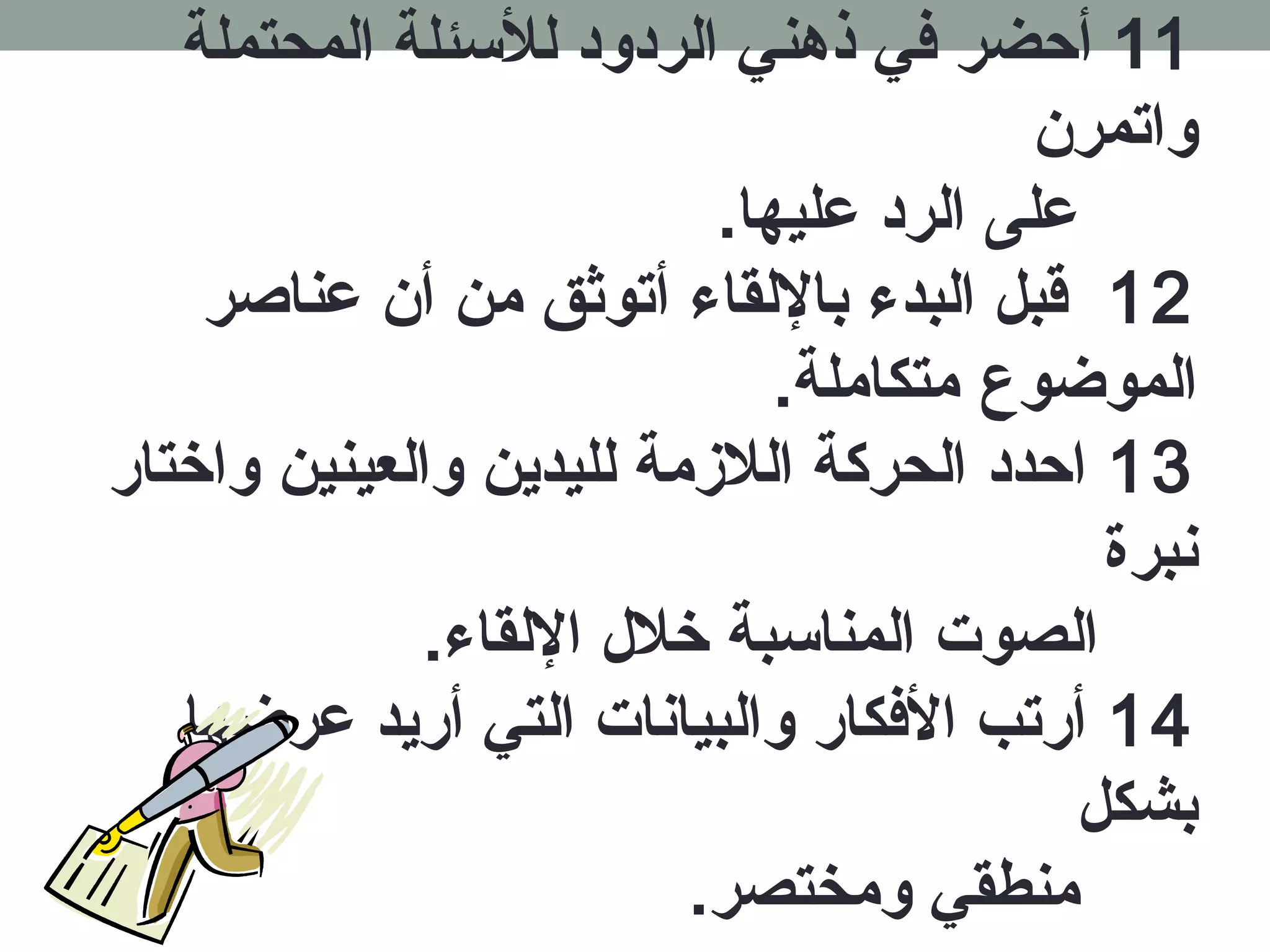 11 أحضر فكي ذهدني الردود للسئلة المحتملة 
واتمرن 
على الرد عليها. 
12 قبل البدء باللقاء أتوثق من أن عناصر 
الموضوع متكاملة. 
13 احدد الحركة اللزممة لليدين والعينين واخرتار 
نبرة 
الصوت المناسبة خرلل اللقاء. 
14 أرتب الفككار والبيانات التي أريد عرضها 
بشكل 
منطقي ومختصر. 
 