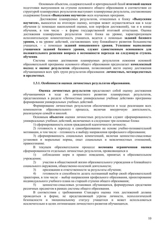Основным объектом, содержательной и критериальной базой итоговой оценки 
подготовки выпускников на ступени основного общего образования в соответствии со 
структурой планируемых результатов выступают планируемые результаты, составляющие 
содержание блоков «Выпускник научится» всех изучаемых программ. 
Достижение планируемых результатов, отнесенных к блоку «Выпускник 
научится», выносится на итоговую оценку, которая может осуществляться как в ходе 
обучения (с помощью накопленной оценки, или портфеля достижений), так и в конце 
обучения, в том числе – в форме государственной итоговой аттестации. Оценка 
достижения планируемых результатов этого блока на уровне, характеризующем 
исполнительскую компетентность учащихся, ведется с помощью заданий базового 
уровня, а на уровне действий, составляющих зону ближайшего развития большинства 
учащихся, – с помощью заданий повышенного уровня. Успешное выполнение 
учащимися заданий базового уровня, служит единственным основанием для 
положительного решения вопроса о возможности перехода на следующую ступень 
обучения. 
Система оценки достижения планируемых результатов освоения основной 
образовательной программы основного общего образования предполагает комплексный 
подход к оценке результатов образования, позволяющий вести оценку достижения 
обучающимися всех трѐх групп результатов образования: личностных, метапредметных 
и предметных. 
10 
1.3.1. Особенности оценки личностных результатов образования. 
Оценка личностных результатов представляет собой оценку достижения 
обучающимися в ходе их личностного развития планируемых результатов, 
представленных в разделе «Личностные универсальные учебные действия» программы 
формирования универсальных учебных действий. 
Формирование личностных результатов обеспечивается в ходе реализации всех 
компонентов образовательного процесса, включая внеурочную деятельность, 
реализуемую семьѐй и школой. 
Основным объектом оценки личностных результатов служит сформированность 
универсальных учебных действий, включаемых в следующие три основные блока: 
1) сформированность основ гражданской идентичности личности; 
2) готовность к переходу к самообразованию на основе учебно-познавательной 
мотивации, в том числе – готовность к выбору направления профильного образования; 
3) сформированность социальных компетенций, включая ценностно-смысловые 
установки и моральные нормы, опыт социальных и межличностных отношений, 
правосознание. 
В текущем образовательном процессе возможна ограниченная оценка 
сформированности отдельных личностных результатов, проявляющихся в 
1) соблюдении норм и правил поведения, принятых в образовательном 
учреждении; 
2) участии в общественной жизни образовательного учреждения и ближайшего 
социального окружения, общественно-полезной деятельности; 
3) прилежании и ответственности за результаты обучения; 
4) готовности и способности делать осознанный выбор своей образовательной 
траектории, в том числе – выбор направления профильного образования, проектирование 
индивидуального учебного плана на старшей ступени общего образования; 
5) ценностно-смысловых установках обучающихся, формируемых средствами 
различных предметов в рамках системы общего образования. 
В соответствии с требованиями Стандарта оценка этих достижений должна 
проводиться в форме, не представляющей угрозы личности, психологической 
безопасности и эмоциональному статусу учащегося и может использоваться 
исключительно в целях оптимизации личностного развития обучающихся. 
 