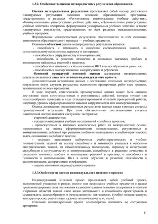 11 
1.3.2. Особенности оценки метапредметных результатов образования. 
Оценка метапредметных результатов представляет собой оценку достижения 
планируемых результатов освоения основной образовательной программы, 
представленных в разделах «Регулятивные универсальные учебные действия», 
«Коммуникативные универсальные учебные действия», «Познавательные универсальные 
учебные действия» программы формирования универсальных учебных действий, а также 
планируемых результатов, представленных во всех разделах междисциплинарных 
учебных программ. 
Формирование метапредметных результатов обеспечивается за счѐт основных 
компонентов образовательного процесса — учебных предметов. 
Основным объектом оценки метапредметных результатов является: 
- способность и готовность к освоению систематических знаний, их 
самостоятельному пополнению, переносу и интеграции; 
- способность к сотрудничеству и коммуникации; 
- способность к решению личностно и социально значимых проблем и 
воплощению найденных решений в практику; 
- способность и готовность к использованию ИКТ в целях обучения и развития; 
- способность к самоорганизации, саморегуляции и рефлексии. 
Основной процедурой итоговой оценки достижения метапредметных 
результатов является защита итогового индивидуального проекта. 
Дополнительным источником данных о достижении отдельных метапредметных 
результатов могут служить результаты выполнения проверочных работ (как правило, 
тематических) по всем предметам. 
В ходе текущей, тематической, промежуточной оценки может быть оценено 
достижение таких коммуникативных и регулятивных действий, которые трудно или 
нецелесообразно проверять в ходе стандартизированной итоговой проверочной работы, 
например, уровень сформированности навыков сотрудничества или самоорганизации. 
Оценка достижения метапредметных результатов ведется также в рамках системы 
промежуточной аттестации. При этом обязательными составляющими системы 
накопленной оценки являются следующие материалы: 
- стартовой диагностики; 
- текущего выполнения учебных исследований и учебных проектов; 
- промежуточных и итоговых комплексных работ на межпредметной основе, 
направленных на оценку сформированности познавательных, регулятивных и 
коммуникативных действий при решении учебно-познавательных и учебно-практических 
задач, основанных на работе с текстом; 
- текущего выполнения выборочных учебно-практических и учебно- 
познавательных заданий на оценку способности и готовности учащихся к освоению 
систематических знаний, их самостоятельному пополнению, переносу и интеграции; 
способности к сотрудничеству и коммуникации, способности к решению личностно и 
социально значимых проблем и воплощению решений в практику; о способности и 
готовности к использованию ИКТ в целях обучения и развития; способности к 
самоорганизации, саморегуляции и рефлексии; 
- защиты итогового индивидуального проекта. 
1.3.3.Особенности оценки индивидуального итогового проекта 
Индивидуальный итоговой проект представляет собой учебный проект, 
выполняемый учащимся в рамках одного или нескольких учебных предметов с целью 
продемонстрировать свои достижения в самостоятельном освоении содержания и методов 
избранных областей знаний и/или видов деятельности и способность проектировать и 
осуществлять целесообразную и результативную деятельность (учебно-познавательную, 
конструкторскую, социальную, художественно-творческую, иную). 
Итоговый индивидуальный проект целесообразно оценивать по следующим 
критериям: 
 
