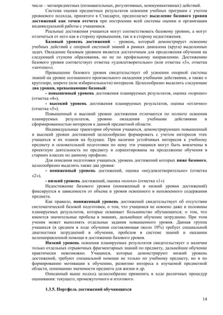 14 
числе – метапредметных (познавательных, регулятивных, коммуникативных) действий. 
Система оценки предметных результатов освоения учебных программ с учетом 
уровневого подхода, принятого в Стандарте, предполагает выделение базового уровня 
достижений как точки отсчета при построении всей системы оценки и организации 
индивидуальной работы с учащимися. 
Реальные достижения учащихся могут соответствовать базовому уровню, а могут 
отличаться от него как в сторону превышения, так и в сторону недостижения. 
Базовый уровень достижений – уровень, который демонстрирует освоение 
учебных действий с опорной системой знаний в рамках диапазона (круга) выделенных 
задач. Овладение базовым уровнем является достаточным для продолжения обучения на 
следующей ступени образования, но не по профильному направлению. Достижению 
базового уровня соответствует отметка «удовлетворительно» (или отметка «3», отметка 
«зачтено»). 
Превышение базового уровня свидетельствует об усвоении опорной системы 
знаний на уровне осознанного произвольного овладения учебными действиями, а также о 
кругозоре, широте (или избирательности) интересов. Целесообразно выделить следующие 
два уровня, превышающие базовый: 
- повышенный уровень достижения планируемых результатов, оценка «хорошо» 
(отметка «4»), 
- высокий уровень достижения планируемых результатов, оценка «отлично» 
(отметка «5»). 
Повышенный и высокий уровни достижения отличаются по полноте освоения 
планируемых результатов, уровню овладения учебными действиями и 
сформированностью интересов к данной предметной области. 
Индивидуальные траектории обучения учащихся, демонстрирующих повышенный 
и высокий уровни достижений целесообразно формировать с учетом интересов этих 
учащихся и их планов на будущее. При наличии устойчивых интересов к учебному 
предмету и основательной подготовки по нему эти учащиеся могут быть вовлечены в 
проектную деятельность по предмету и сориентированы на продолжение обучения в 
старших классах по данному профилю. 
Для описания подготовки учащихся, уровень достижений которых ниже базового, 
целесообразно выделить также два уровня: 
- пониженный уровень достижений, оценка «неудовлетворительно» (отметка 
«2»), 
- низкий уровень достижений, оценка «плохо» (отметка «1») 
Недостижение базового уровня (пониженный и низкий уровни достижений) 
фиксируется в зависимости от объема и уровня освоенного и неосвоенного содержания 
предмета. 
Как правило, пониженный уровень достижений свидетельствует об отсутствии 
систематической базовой подготовки, о том, что учащимся не освоено даже и половины 
планируемых результатов, которые осваивает большинство обучающихся; о том, что 
имеются значительные пробелы в знаниях, дальнейшее обучение затруднено. При этом 
ученик может выполнять отдельные задания повышенного уровня. Данная группа 
учащихся (в среднем в ходе обучения составляющая около 10%) требует специальной 
диагностики затруднений в обучении, пробелов в системе знаний и оказании 
целенаправленной помощи в достижении базового уровня. 
Низкий уровень освоения планируемых результатов свидетельствует о наличии 
только отдельных отрывочных фрагментарных знаний по предмету, дальнейшее обучение 
практически невозможно. Учащиеся, которые демонстрируют низкий уровень 
достижений, требуют специальной помощи не только по учебному предмету, но и по 
формированию мотивации к обучению, развитию интереса к изучаемой предметной 
области, пониманию значимости предмета для жизни и др. 
Описанный выше подход целесообразно применять в ходе различных процедур 
оценивания: текущего, промежуточного и итогового. 
1.3.5. Портфель достижений обучающихся 
 