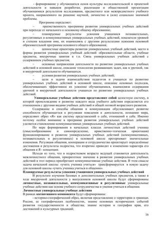 - формирование у обучающихся основ культуры исследовательской и проектной 
деятельности и навыков разработки, реализации и общественной презентации 
обучающимися результатов исследования, предметного или межпредметного учебного 
проекта, направленного на решение научной, личностно и (или) социально значимой 
проблемы. 
16 
Программа определяет: 
 преемственность программы развития универсальных учебных действий 
при переходе от начального к основному общему образованию; 
 планируемые результаты усвоения учащимися познавательных, 
регулятивных и коммуникативных универсальных учебных действий, показатели уровней 
и степени владения ими, их взаимосвязь с другими результатами освоения основной 
образовательной программы основного общего образования; 
 ценностные ориентиры развития универсальных учебный действий, место и 
формы развития универсальных учебный действий: образовательные области, учебные 
предметы, внеурочные занятия и т.п. Связь универсальных учебных действий с 
содержанием учебных предметов; 
 основные направления деятельности по развитию универсальных учебных 
действий в основной школе, описание технологии развивающих задач, как в урочной, так 
и внеурочной деятельности обучающихся. 
 условия развития универсальных учебных действий; 
 цели и задачи взаимодействия педагогов и учащихся по развитию 
универсальных учебных действий в основной школе, описание основных подходов, 
обеспечивающих эффективное их усвоение обучающимися, взаимосвязи содержания 
урочной и внеурочной деятельности учащихся по развитию универсальных учебных 
действий. 
Универсальные учебные действия представляют собой целостную систему, в 
которой происхождение и развитие каждого вида учебного действия определяется его 
отношением с другими видами учебных действий и общей логикой возрастного развития. 
Содержание и способы общения и коммуникации обусловливают развитие 
способности обучающегося к регуляции поведения и деятельности, познанию мира, 
определяют образ «Я» как систему представлений о себе, отношений к себе. Именно 
поэтому особое внимание в программе развития универсальных учебных действий 
уделяется становлению коммуникативных универсальных учебных действий. 
По мере формирования в начальных классах личностных действий ученика 
(смыслообразование и самоопределение, нравственно-этическая ориентация) 
функционирование и развитие универсальных учебных действий (коммуникативных, 
познавательных и регулятивных) в основной школе претерпевает значительные 
изменения. Регуляция общения, кооперации и сотрудничества проектирует определѐнные 
достижения и результаты подростка, что вторично приводит к изменению характера его 
общения и Я - концепции. 
Исходя из того, что в подростковом возрасте ведущей становится деятельность 
межличностного общения, приоритетное значение в развитии универсальных учебных 
действий в этот период приобретают коммуникативные учебные действия. В этом смысле 
задача начальной школы: «учить ученика учиться» трансформируется в новую задачу 
для основной школы «учить ученика учиться в общении». 
Планируемые результаты усвоения учащимися универсальных учебных действий 
В результате изучения базовых и дополнительных учебных предметов, а также в 
ходе внеурочной деятельности у выпускников основной школы будут сформированы 
личностные, познавательные, коммуникативные и регулятивные универсальные 
учебные действия как основа учебного сотрудничества и умения учиться в общении. 
Личностные универсальные учебные действия 
В рамках когнитивного компонента будут сформированы: 
- историко-географический образ, включая представление о территории и границах 
России, ее географических особенностях, знание основных исторических событий 
развития государственности и общества; знание истории и географии края, его 
достижений и культурных традиций; 
 
