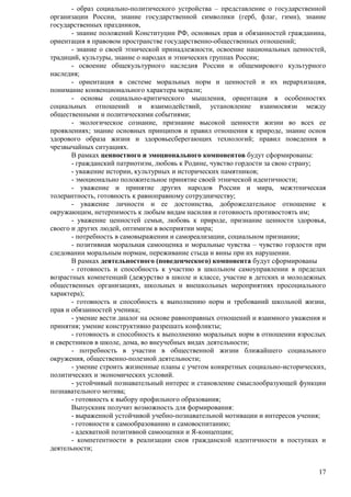 - образ социально-политического устройства – представление о государственной 
организации России, знание государственной символики (герб, флаг, гимн), знание 
государственных праздников, 
- знание положений Конституции РФ, основных прав и обязанностей гражданина, 
17 
ориентация в правовом пространстве государственно-общественных отношений; 
- знание о своей этнической принадлежности, освоение национальных ценностей, 
традиций, культуры, знание о народах и этнических группах России; 
- освоение общекультурного наследия России и общемирового культурного 
наследия; 
- ориентация в системе моральных норм и ценностей и их иерархизация, 
понимание конвенционального характера морали; 
- основы социально-критического мышления, ориентация в особенностях 
социальных отношений и взаимодействий, установление взаимосвязи между 
общественными и политическими событиями; 
- экологическое сознание, признание высокой ценности жизни во всех ее 
проявлениях; знание основных принципов и правил отношения к природе, знание основ 
здорового образа жизни и здоровьесберегающих технологий; правил поведения в 
чрезвычайных ситуациях. 
В рамках ценностного и эмоционального компонентов будут сформированы: 
- гражданский патриотизм, любовь к Родине, чувство гордости за свою страну; 
- уважение истории, культурных и исторических памятников; 
- эмоционально положительное принятие своей этнической идентичности; 
- уважение и принятие других народов России и мира, межэтническая 
толерантность, готовность к равноправному сотрудничеству; 
- уважение личности и ее достоинства, доброжелательное отношение к 
окружающим, нетерпимость к любым видам насилия и готовность противостоять им; 
- уважение ценностей семьи, любовь к природе, признание ценности здоровья, 
своего и других людей, оптимизм в восприятии мира; 
- потребность в самовыражении и самореализации, социальном признании; 
- позитивная моральная самооценка и моральные чувства – чувство гордости при 
следовании моральным нормам, переживание стыда и вины при их нарушении. 
В рамках деятельностного (поведенческого) компонента будут сформированы 
- готовность и способность к участию в школьном самоуправлении в пределах 
возрастных компетенций (дежурство в школе и классе, участие в детских и молодежных 
общественных организациях, школьных и внешкольных мероприятиях просоциального 
характера); 
- готовность и способность к выполнению норм и требований школьной жизни, 
прав и обязанностей ученика; 
- умение вести диалог на основе равноправных отношений и взаимного уважения и 
принятия; умение конструктивно разрешать конфликты; 
- готовность и способность к выполнению моральных норм в отношении взрослых 
и сверстников в школе, дома, во внеучебных видах деятельности; 
- потребность в участии в общественной жизни ближайшего социального 
окружения, общественно-полезной деятельности; 
- умение строить жизненные планы с учетом конкретных социально-исторических, 
политических и экономических условий. 
- устойчивый познавательный интерес и становление смыслообразующей функции 
познавательного мотива; 
- готовность к выбору профильного образования; 
Выпускник получит возможность для формирования: 
- выраженной устойчивой учебно-познавательной мотивации и интересов учения; 
- готовности к самообразованию и самовоспитанию; 
- адекватной позитивной самооценки и Я-концепции; 
- компетентности в реализации снов гражданской идентичности в поступках и 
деятельности; 
 