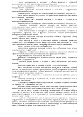 - уметь договариваться и приходить к общему решению в совместной 
19 
деятельности, в том числе в ситуации столкновения интересов; 
- уметь задавать вопросы необходимые для организации собственной деятельности 
и сотрудничества с партнером; 
- уметь осуществлять взаимный контроль и оказывать в сотрудничестве 
необходимую взаимопомощь; 
- адекватно использовать речь для планирования и регуляции своей деятельности; 
- уметь задавать вопросы необходимые для организации собственной деятельности 
и сотрудничества с партнером; 
- уметь осуществлять взаимный контроль и оказывать в сотрудничестве 
необходимую взаимопомощь; 
- адекватно использовать речь для планирования и регуляции своей деятельности; 
- адекватно использовать речевые средства для решения различных 
коммуникативных задач; владение устной и письменной речью; строить монологическое 
контекстное высказывание; 
- уметь организовывать и планировать учебное сотрудничество с учителем и 
сверстниками, определять цели и функции участников, способы взаимодействия; 
планировать общие способы работы; 
- управлять поведением партнера, осуществляя контроль, коррекцию, оценку 
действий партнера, уметь убеждать; 
- уметь работать в группе – устанавливать рабочие отношения, эффективно 
сотрудничать и способствовать продуктивной кооперации; интегрироваться в группу 
сверстников и строить продуктивное взаимодействие со сверстниками и взрослыми; 
- владеть основами коммуникативной рефлексии; 
- использовать адекватные языковые средства для отображения своих чувств, 
мыслей, мотивов и потребностей; 
- отображать в речи (описание, объяснение) содержания совершаемых действий как 
в форме громкой социализированной речи; так и в форме внутренней речи. 
Выпускник получит возможность научиться: 
- учитывать и координировать различные позиции других людей, отличные от 
собственной, в сотрудничестве; 
- учитывать разные мнения и интересы и уметь обосновывать собственную 
позицию, 
- понимать относительность мнений и подходов к решению проблемы; 
- уметь продуктивно разрешать конфликты на основе учета интересов и позиций 
всех его участников, поиска и оценки альтернативных способов разрешения конфликтов; 
уметь договариваться и приходить к общему решению в совместной деятельности, в том 
числе в ситуации столкновения интересов; 
- брать на себя инициативу в организации совместного действия (деловое 
лидерство); 
- оказывать поддержку и содействие тем, от кого зависит достижение цели в 
совместной деятельности; 
- осуществлять коммуникативную рефлексию как осознание оснований действий, 
как партнера, так и собственных действий; 
- в процессе коммуникации достаточно точно, последовательно и полно передавать 
информацию, необходимую партнеру как ориентиры для построения действия; 
- вступать в диалог, а также участвовать в коллективном обсуждении проблем, 
участвовать в дискуссии и аргументации своей позиции, владение монологической и 
диалогической формами речи в соответствии с грамматическими и синтаксическими 
нормами родного языка; 
- следовать морально-этическим и психологическим принципам общения и 
сотрудничества на основе уважительного отношения к партнерам, внимания к личности 
другого; адекватного межличностного восприятия, готовности адекватно реагировать на 
нужды других, в частности оказывать помощь и эмоциональную поддержку партнерам в 
процессе достижения общей цели совместной деятельности; 
 