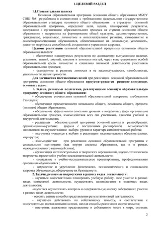 2 
1.ЦЕЛЕВОЙ РАЗДЕЛ 
1.1.Пояснительная записка 
Основная образовательная программа основного общего образования МБОУ 
СОШ №8 разработана в соответствии с требованиями федерального государственного 
образовательного стандарта основного общего образования к структуре основной 
образовательной программы, определяет цели, задачи, планируемые результаты, 
содержание и организацию образовательного процесса на ступени основного общего 
образования и направлена на формирование общей культуры, духовно-нравственное, 
гражданское, социальное, личностное и интеллектуальное развитие, саморазвитие и 
самосовершенствование обучающихся, обеспечивающие их социальную успешность, 
развитие творческих способностей, сохранение и укрепление здоровья. 
Целями реализации основной образовательной программы основного общего 
образования является: 
- обеспечение планируемых результатов по достижению выпускником целевых 
установок, знаний, умений, навыков и компетентностей, через конструирование особой 
образовательной среды личностно и социально значимой деятельности участников 
образовательного процесса; 
- становление и развитие личности в ее индивидуальности, самобытности, 
уникальности, неповторимости. 
Для достижения поставленных целей при реализации основной образовательной 
программы основного общего образования предусматривается решение следующих 
основных задач: 
1. Задачи, решаемые педагогами, реализующими основную образовательную 
программу основного общего образования: 
- обеспечение соответствия основной образовательной программы требованиям 
Стандарта; 
- обеспечение преемственности начального общего, основного общего, среднего 
(полного) общего образования; 
- обеспечение эффективного сочетания урочных и внеурочных форм организации 
образовательного процесса, взаимодействия всех его участников, единства учебной и 
внеурочной деятельности; 
- реализация образовательной программы основной школы в разнообразных 
организационно-учебных формах с постепенным расширением возможностей 
школьников по осуществлению выбора уровня и характера самостоятельной работы; 
- подготовка учащихся к выбору и реализации индивидуальных образовательных 
маршрутов; 
- взаимодействие при реализации основной образовательной программы с 
социальными партнерами (как внутри системы образования, так и в рамках 
межведомственного взаимодействия); 
- организация интеллектуальных и творческих соревнований, научно-технического 
творчества, проектной и учебно-исследовательской деятельности; 
- социальное и учебно-исследовательское проектирование, профессиональная 
ориентация обучающихся ; 
- сохранение и укрепление физического, психологического и социального 
здоровья обучающихся, обеспечение их безопасности. 
2. Задачи, решаемые подростками в разных видах деятельности: 
- научиться самостоятельно планировать учебную работу, свое участие в разных 
видах совместной деятельности, осуществлять целеполагание в знакомых видах 
деятельности; 
-научиться осуществлять контроль и содержательную оценку собственного участия 
в разных видах деятельности; 
- освоить разные способы представления результатов своей деятельности; 
- научиться действовать по собственному замыслу, в соответствии с 
самостоятельно поставленными целями, находя способы реализации своего замысла; 
- выстроить адекватное представление о собственном месте в мире, осознать 
 