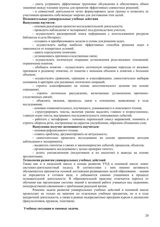 - уметь устраивать эффективные групповые обсуждения и обеспечивать обмен 
20 
знаниями между членами группы для принятия эффективных совместных решений; 
- в совместной деятельности четко формулировать цели группы и позволять ее 
участникам проявлять собственную энергию для достижения этих целей. 
Познавательные универсальные учебные действия 
Выпускник научится: 
- основам реализации проектно-исследовательской деятельности; 
- проводить наблюдение и эксперимент под руководством учителя; 
- осуществлять расширенный поиск информации с использованием ресурсов 
библиотек и сети Интернет; 
- создавать и преобразовывать модели и схемы для решения задач; 
- осуществлять выбор наиболее эффективных способов решения задач в 
зависимости от конкретных условий; 
- давать определение понятиям; 
- устанавливать причинно-следственные связи; 
- осуществлять логическую операцию установления родо-видовых отношений, 
ограничение понятия; 
- обобщать понятия – осуществлять логическую операцию перехода от видовых 
признаков к родовому понятию, от понятия с меньшим объемом к понятию с большим 
объемом; 
- осуществлять сравнение, сериацию и классификацию, самостоятельно выбирая 
основания и критерии для указанных логических операций; 
- строить классификацию на основе дихотомического деления (на основе 
отрицания); 
- строить логическое рассуждение, включающее установление причинно- 
следственных связей; 
- объяснять явления, процессы, связи и отношения, выявляемые в ходе 
исследования; 
- основам ознакомительного, изучающего, усваивающего и поискового чтения; 
- структурировать тексты, включая умение выделять главное и второстепенное, 
главную идею текста, выстраивать последовательность описываемых событий, 
- работать с метафорами – понимать переносный смысл выражений, понимать и 
строить обороты речи, построенные на скрытом уподоблении, образном сближении слов; 
Выпускник получит возможность научиться: 
- основам рефлексивного чтения; 
- ставить проблему, аргументировать ее актуальность; 
- самостоятельно проводить исследование на основе применения методов 
наблюдения и эксперимента; 
- выдвигать гипотезы о связях и закономерностях событий, процессов, объектов; 
- организовывать исследование с целью проверки гипотез; 
- делать умозаключения (индуктивное и по аналогии) и выводы на основе 
аргументации; 
Технологии развития универсальных учебных действий 
Также как и в начальной школе в основе развития УУД в основной школе лежит 
системно-деятельностный подход. В соответствии с ним именно активность 
обучающегося признается основой достижения развивающих целей образования – знания 
не передаются в готовом виде, а добываются самими учащимися в процессе 
познавательной деятельности. В образовательной практике отмечается переход от 
обучения как презентации системы знаний к активной работе учащихся над заданиями, 
непосредственно связанными с проблемами реальной жизни. 
Решение задачи развития универсальных учебных действий в основной школе 
происходит не только на занятиях по отдельным учебным предметам, но и в ходе 
внеурочной деятельности, а также в рамках надпредметных программ курсов и дисциплин 
(факультативов, кружков, элективов). 
Учебные ситуации и типовые задачи. 
 