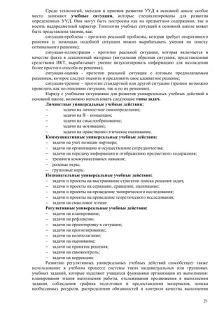 Среди технологий, методов и приемов развития УУД в основной школе особое 
место занимают учебные ситуации, которые специализированы для развития 
определенных УУД. Они могут быть построены как на предметном содержании, так и 
носить надпредметный характер. Типология учебных ситуаций в основной школе может 
быть представлена такими, как: 
ситуация-проблема – прототип реальной проблемы, которая требует оперативного 
решения (с помощью подобной ситуации можно вырабатывать умения по поиску 
оптимального решения); 
ситуация-иллюстрация - прототип реальной ситуации, которая включается в 
качестве факта в лекционный материал (визуальная образная ситуация, представленная 
средствами ИКТ, вырабатывает умение визуализировать информацию для нахождения 
более простого способа ее решения); 
ситуация-оценка - прототип реальной ситуации с готовым предполагаемым 
21 
решением, которое следует оценить и предложить свое адекватное решение; 
ситуация-тренинг – прототип стандартной или другой ситуации (тренинг возможно 
проводить как по описанию ситуации, так и по их решению). 
Наряду с учебными ситуациями для развития универсальных учебных действий в 
основной школе, возможно использовать следующие типы задач. 
Личностные универсальные учебные действия: 
 задачи на личностное самоопределение; 
 задачи на Я – концепции; 
 задачи на смыслообразование; 
 задачи на мотивацию; 
 задачи на нравственно-этическое оценивание. 
Коммуникативные универсальные учебные действия: 
 задачи на учет позиции партнера; 
 задачи на организацию и осуществление сотрудничества; 
 задачи на передачу информации и отображению предметного содержания; 
 тренинги коммуникативных навыков; 
 ролевые игры; 
 групповые игры. 
Познавательные универсальные учебные действия: 
 задачи и проекты на выстраивание стратегии поиска решения задач; 
 задачи и проекты на сериацию, сравнение, оценивание; 
 задачи и проекты на проведение эмпирического исследования; 
 задачи и проекты на проведение теоретического исследования; 
 задачи на смысловое чтение. 
Регулятивные универсальные учебные действия: 
 задачи на планирование; 
 задачи на рефлексию; 
 задачи на ориентировку в ситуации; 
 задачи на прогнозирование; 
 задачи на целеполагание; 
 задачи на оценивание; 
 задачи на принятие решения; 
 задачи на самоконтроль; 
 задачи на коррекцию. 
Развитию регулятивных универсальных учебных действий способствует также 
использование в учебном процессе системы таких индивидуальных или групповых 
учебных заданий, которые наделяют учащихся функциями организации их выполнения: 
планирования этапов выполнения работы, отслеживания продвижения в выполнении 
задания, соблюдения графика подготовки и предоставления материалов, поиска 
необходимых ресурсов, распределения обязанностей и контроля качества выполнения 
 