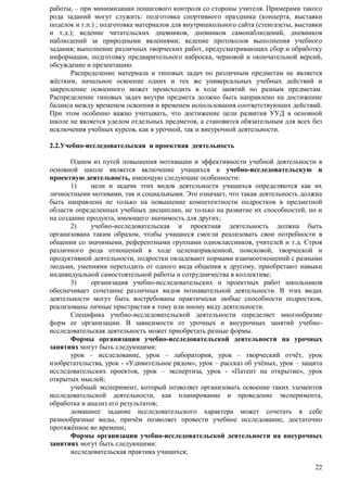 работы, – при минимизации пошагового контроля со стороны учителя. Примерами такого 
рода заданий могут служить: подготовка спортивного праздника (концерта, выставки 
поделок и т.п.) ; подготовка материалов для внутришкольного сайта (стенгазеты, выставки 
и т.д.); ведение читательских дневников, дневников самонаблюдений, дневников 
наблюдений за природными явлениями; ведение протоколов выполнения учебного 
задания; выполнение различных творческих работ, предусматривающих сбор и обработку 
информации, подготовку предварительного наброска, черновой и окончательной версий, 
обсуждение и презентацию. 
Распределение материала и типовых задач по различным предметам не является 
жѐстким, начальное освоение одних и тех же универсальных учебных действий и 
закрепление освоенного может происходить в ходе занятий по разным предметам. 
Распределение типовых задач внутри предмета должно быть направлено на достижение 
баланса между временем освоения и временем использования соответствующих действий. 
При этом особенно важно учитывать, что достижение цели развития УУД в основной 
школе не является уделом отдельных предметов, а становится обязательным для всех без 
исключения учебных курсов, как в урочной, так и внеурочной деятельности. 
22 
2.2.Учебно-исследовательская и проектная деятельность 
Одним из путей повышения мотивации и эффективности учебной деятельности в 
основной школе является включение учащихся в учебно-исследовательскую и 
проектную деятельность, имеющую следующие особенности: 
1) цели и задачи этих видов деятельности учащихся определяются как их 
личностными мотивами, так и социальными. Это означает, что такая деятельность должна 
быть направлена не только на повышение компетентности подростков в предметной 
области определенных учебных дисциплин, не только на развитие их способностей, но и 
на создание продукта, имеющего значимость для других; 
2) учебно-исследовательская и проектная деятельность должна быть 
организована таким образом, чтобы учащиеся смогли реализовать свои потребности в 
общении со значимыми, референтными группами одноклассников, учителей и т.д. Строя 
различного рода отношений в ходе целенаправленной, поисковой, творческой и 
продуктивной деятельности, подростки овладевают нормами взаимоотношений с разными 
людьми, умениями переходить от одного вида общения к другому, приобретают навыки 
индивидуальной самостоятельной работы и сотрудничества в коллективе; 
3) организация учебно-исследовательских и проектных работ школьников 
обеспечивает сочетание различных видов познавательной деятельности. В этих видах 
деятельности могут быть востребованы практически любые способности подростков, 
реализованы личные пристрастия к тому или иному виду деятельности. 
Специфика учебно-исследовательской деятельности определяет многообразие 
форм ее организации. В зависимости от урочных и внеурочных занятий учебно- 
исследовательская деятельность может приобретать разные формы. 
Формы организации учебно-исследовательской деятельности на урочных 
занятиях могут быть следующими: 
урок – исследование, урок – лаборатория, урок – творческий отчѐт, урок 
изобретательства, урок - «Удивительное рядом», урок – рассказ об учѐных, урок – защита 
исследовательских проектов, урок – экспертиза, урок - «Патент на открытие», урок 
открытых мыслей; 
учебный эксперимент, который позволяет организовать освоение таких элементов 
исследовательской деятельности, как планирование и проведение эксперимента, 
обработка и анализ его результатов; 
домашнее задание исследовательского характера может сочетать в себе 
разнообразные виды, причѐм позволяет провести учебное исследование, достаточно 
протяжѐнное во времени; 
Формы организации учебно-исследовательской деятельности на внеурочных 
занятиях могут быть следующими: 
исследовательская практика учащихся; 
 