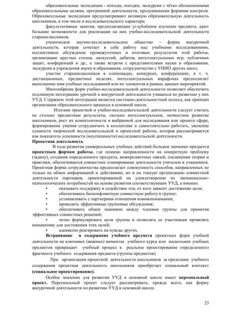 образовательные экспедиции - походы, поездки, экскурсии с чѐтко обозначенными 
образовательными целями, программой деятельности, продуманными формами контроля. 
Образовательные экспедиции предусматривают активную образовательную деятельность 
школьников, в том числе и исследовательского характера; 
факультативные занятия, предполагающие углублѐнное изучение предмета, дают 
большие возможности для реализации на них учебно-исследовательской деятельности 
старшеклассников; 
ученическое научно-исследовательское общество - форма внеурочной 
деятельности, которая сочетает в себе работу над учебными исследованиями, 
коллективное обсуждение промежуточных и итоговых результатов этой работы, 
организацию круглых столов, дискуссий, дебатов, интеллектуальных игр, публичных 
защит, конференций и др., а также встречи с представителями науки и образования, 
экскурсии в учреждения науки и образования, сотрудничество с УНИО других школ; 
участие старшеклассников в олимпиадах, конкурсах, конференциях, в т. ч. 
дистанционных, предметных неделях, интеллектуальных марафонах предполагает 
выполнение ими учебных исследований или их элементов в рамках данных мероприятий. 
Многообразие форм учебно-исследовательской деятельности позволяет обеспечить 
подлинную интеграцию урочной и внеурочной деятельности учащихся по развитию у них 
УУД. Стержнем этой интеграции является системно-деятельностный подход, как принцип 
организации образовательного процесса в основной школе. 
Итогами проектной и учебно-исследовательской деятельности следует считать 
не столько предметные результаты, сколько интеллектуальное, личностное развитие 
школьников, рост их компетентности в выбранной для исследования или проекта сфере, 
формирование умения сотрудничать в коллективе и самостоятельно работать, уяснение 
сущности творческой исследовательской и проектной работы, которая рассматривается 
как показатель успешности (неуспешности) исследовательской деятельности. 
Проектная деятельность 
В ходе развития универсальных учебных действий большое значение придается 
проектным формам работы, где помимо направленности на конкретную проблему 
(задачу), создания определенного продукта, межпредметных связей, соединения теории и 
практики, обеспечивается совместное планирование деятельности учителем и учащимися. 
Проектная форма сотрудничества предполагает совокупность способов, направленных не 
только на обмен информацией и действиями, но и на тонкую организацию совместной 
деятельности партнеров, ориентированной на удовлетворение их эмоционально- 
психологических потребностей на основе развития соответствующих УУД, а именно: 
• оказывать поддержку и содействие тем, от кого зависит достижение цели; 
• обеспечивать бесконфликтную совместную работу в группе; 
• устанавливать с партнерами отношения взаимопонимания; 
• проводить эффективные групповые обсуждения; 
• обеспечивать обмен знаниями между членами группы для принятия 
23 
эффективных совместных решений; 
• четко формулировать цели группы и позволять ее участникам проявлять 
инициативу для достижения этих целей; 
• адекватно реагировать на нужды других. 
Встраивание в содержание учебного предмета проектных форм учебной 
деятельности на ключевых (важных) моментах учебного курса или нескольких учебных 
предметов превращает учебный процесс в реальное проектирование определенного 
фрагмента учебного содержания предмета (группы предметов). 
При организации проектной деятельности школьников за пределами учебного 
содержания проектная деятельность школьников приобретает социальный контекст 
(социальное проектирование). 
Особое значение для развития УУД в основной школе имеет персональный 
проект. Персональный проект следует рассматривать, прежде всего, как форму 
внеурочной деятельности по развитию УУД в основной школе. 
 