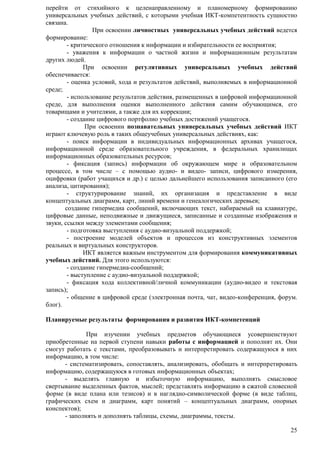перейти от стихийного к целенаправленному и планомерному формированию 
универсальных учебных действий, с которыми учебная ИКТ-компетентность сущностно 
связана. 
При освоении личностных универсальных учебных действий ведется 
25 
формирование: 
- критического отношения к информации и избирательности ее восприятия; 
- уважения к информации о частной жизни и информационным результатам 
других людей. 
При освоении регулятивных универсальных учебных действий 
обеспечивается: 
- оценка условий, хода и результатов действий, выполняемых в информационной 
среде; 
- использование результатов действия, размещенных в цифровой информационной 
среде, для выполнения оценки выполненного действия самим обучающимся, его 
товарищами и учителями, а также для их коррекции; 
- создание цифрового портфолио учебных достижений учащегося. 
При освоении познавательных универсальных учебных действий ИКТ 
играют ключевую роль в таких общеучебных универсальных действиях, как: 
- поиск информации в индивидуальных информационных архивах учащегося, 
информационной среде образовательного учреждения, в федеральных хранилищах 
информационных образовательных ресурсов; 
- фиксация (запись) информации об окружающем мире и образовательном 
процессе, в том числе – с помощью аудио- и видео- записи, цифрового измерения, 
оцифровки (работ учащихся и др.) с целью дальнейшего использования записанного (его 
анализа, цитирования); 
- структурирование знаний, их организация и представление в виде 
концептуальных диаграмм, карт, линий времени и генеалогических деревьев; 
создание гипермедиа сообщений, включающих текст, набираемый на клавиатуре, 
цифровые данные, неподвижные и движущиеся, записанные и созданные изображения и 
звуки, ссылки между элементами сообщения; 
- подготовка выступления с аудио-визуальной поддержкой; 
- построение моделей объектов и процессов из конструктивных элементов 
реальных и виртуальных конструкторов. 
ИКТ является важным инструментом для формирования коммуникативных 
учебных действий. Для этого используются: 
- создание гипермедиа-сообщений; 
- выступление с аудио-визуальной поддержкой; 
- фиксация хода коллективной/личной коммуникации (аудио-видео и текстовая 
запись); 
- общение в цифровой среде (электронная почта, чат, видео-конференция, форум. 
блог). 
Планируемые результаты формирования и развития ИКТ-компетенций 
При изучении учебных предметов обучающиеся усовершенствуют 
приобретенные на первой ступени навыки работы с информацией и пополнят их. Они 
смогут работать с текстами, преобразовывать и интерпретировать содержащуюся в них 
информацию, в том числе: 
- систематизировать, сопоставлять, анализировать, обобщать и интерпретировать 
информацию, содержащуюся в готовых информационных объектах; 
- выделять главную и избыточную информацию, выполнять смысловое 
свертывание выделенных фактов, мыслей; представлять информацию в сжатой словесной 
форме (в виде плана или тезисов) и в наглядно-символической форме (в виде таблиц, 
графических схем и диаграмм, карт понятий – концептуальных диаграмм, опорных 
конспектов); 
- заполнять и дополнять таблицы, схемы, диаграммы, тексты. 
 