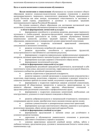 34 
воспитания обучающихся на ступени начального общего образования. 
Цель и задачи воспитания и социализации обучающихся 
Целью воспитания и социализации обучающихся на ступени основного общего 
образования является социально-педагогическая поддержка становления и развития 
высоконравственного, творческого, компетентного гражданина России, принимающего 
судьбу Отечества как свою личную, осознающего ответственность за настоящее и 
будущее своей страны, укоренѐнного в духовных и культурных традициях 
многонационального народа Российской Федерации. 
На ступени основного общего образования для достижения поставленной цели 
воспитания и социализации обучающихся решаются следующие задачи: 
- в области формирования личностной культуры: 
 формирование способности к духовному развитию, реализации творческого 
потенциала в учебно-игровой, предметно-продуктивной, социально ориентированной, 
общественно полезной деятельности на основе усвоения обучающимся базовых 
национальных ценностей, духовных традиций народов России, непрерывного 
образования, самовоспитания и универсальной духовно-нравственной компетенции; 
 укрепление у подростка позитивной нравственной самооценки, 
самоуважения и жизненного оптимизма; 
 развитие эстетических потребностей, ценностей и чувств; 
 развитие трудолюбия, способности к преодолению трудностей, 
целеустремленности и настойчивости в достижении результата; 
 формирование у подростка первоначальных профессиональных намерений и 
интересов, осознание нравственного значения будущего профессионального выбора; 
 формирование культуры здорового и безопасного образа жизни; 
 формирование экологической культуры. 
- в области формирования социальной культуры: 
 формирование российской гражданской идентичности, включающей в себя 
идентичность члена семьи, школьного коллектива, территориально-культурной общности, 
этнического сообщества, российской гражданской нации; 
 развитие патриотизма и гражданской солидарности; 
 развитие навыков и умений организации и осуществления сотрудничества с 
педагогами, сверстниками, родителями, старшими и младшими в решении личностно и 
социально значимых проблем на основе знаний, полученных в процессе образования; 
 формирование у подростков первичных навыков успешной социализации, 
представлений об общественных приоритетах и ценностях, ориентированных на эти 
ценности образцах поведения через практику общественных отношений с 
представителями различными социальных и профессиональных групп; 
 формирование у подростков социальных компетенций, необходимых для 
конструктивного, успешного и ответственного поведения в обществе; 
 развитие доброжелательности и эмоциональной отзывчивости, понимания и 
сопереживания другим людям, приобретение опыта оказания помощи другим людям; 
 усвоение гуманистических и демократических ценностных ориентаций; 
 формирование культуры межэтнического общения, уважения к культурным, 
религиозным традициям, образу жизни представителей народов России. 
- в области формирования семейной культуры: 
 формирование представлений о значении семьи для устойчивого и 
успешного развития человека; 
 укрепление у обучающегося уважительного отношения к родителям, 
осознанного, заботливого отношения к старшим и младшим; 
 усвоение нравственных ценностей семейной жизни: любовь, забота о 
любимом человеке, продолжении рода, духовная и эмоциональная близость членов семьи, 
взаимопомощь и др.; 
 