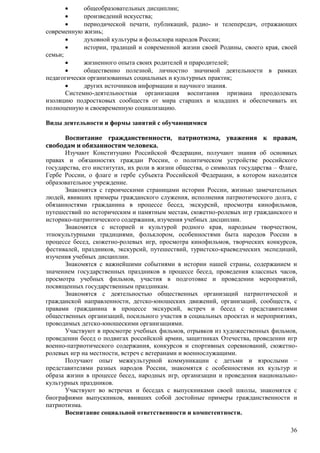  общеобразовательных дисциплин; 
 произведений искусства; 
 периодической печати, публикаций, радио- и телепередач, отражающих 
36 
современную жизнь; 
 духовной культуры и фольклора народов России; 
 истории, традиций и современной жизни своей Родины, своего края, своей 
семьи; 
 жизненного опыта своих родителей и прародителей; 
 общественно полезной, личностно значимой деятельности в рамках 
педагогически организованных социальных и культурных практик; 
 других источников информации и научного знания. 
Системно-деятельностная организация воспитания призвана преодолевать 
изоляцию подростковых сообществ от мира старших и младших и обеспечивать их 
полноценную и своевременную социализацию. 
Виды деятельности и формы занятий с обучающимися 
Воспитание гражданственности, патриотизма, уважения к правам, 
свободам и обязанностям человека. 
Изучают Конституцию Российской Федерации, получают знания об основных 
правах и обязанностях граждан России, о политическом устройстве российского 
государства, его институтах, их роли в жизни общества, о символах государства – Флаге, 
Гербе России, о флаге и гербе субъекта Российской Федерации, в котором находится 
образовательное учреждение. 
Знакомятся с героическими страницами истории России, жизнью замечательных 
людей, явивших примеры гражданского служения, исполнения патриотического долга, с 
обязанностями гражданина в процессе бесед, экскурсий, просмотра кинофильмов, 
путешествий по историческим и памятным местам, сюжетно-ролевых игр гражданского и 
историко-патриотического содержания, изучения учебных дисциплин. 
Знакомятся с историей и культурой родного края, народным творчеством, 
этнокультурными традициями, фольклором, особенностями быта народов России в 
процессе бесед, сюжетно-ролевых игр, просмотра кинофильмов, творческих конкурсов, 
фестивалей, праздников, экскурсий, путешествий, туристско-краеведческих экспедиций, 
изучения учебных дисциплин. 
Знакомятся с важнейшими событиями в истории нашей страны, содержанием и 
значением государственных праздников в процессе бесед, проведения классных часов, 
просмотра учебных фильмов, участия в подготовке и проведении мероприятий, 
посвященных государственным праздникам. 
Знакомятся с деятельностью общественных организаций патриотической и 
гражданской направленности, детско-юношеских движений, организаций, сообществ, с 
правами гражданина в процессе экскурсий, встреч и бесед с представителями 
общественных организаций, посильного участия в социальных проектах и мероприятиях, 
проводимых детско-юношескими организациями. 
Участвуют в просмотре учебных фильмов, отрывков из художественных фильмов, 
проведении бесед о подвигах российской армии, защитниках Отечества, проведении игр 
военно-патриотического содержания, конкурсов и спортивных соревнований, сюжетно- 
ролевых игр на местности, встреч с ветеранами и военнослужащими. 
Получают опыт межкультурной коммуникации с детьми и взрослыми – 
представителями разных народов России, знакомятся с особенностями их культур и 
образа жизни в процессе бесед, народных игр, организации и проведения национально- 
культурных праздников. 
Участвуют во встречах и беседах с выпускниками своей школы, знакомятся с 
биографиями выпускников, явивших собой достойные примеры гражданственности и 
патриотизма. 
Воспитание социальной ответственности и компетентности. 
 
