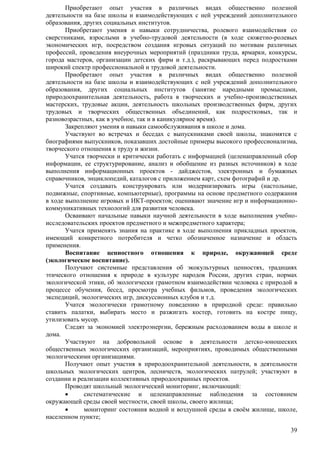 Приобретают опыт участия в различных видах общественно полезной 
деятельности на базе школы и взаимодействующих с ней учреждений дополнительного 
образования, других социальных институтов. 
Приобретают умения и навыки сотрудничества, ролевого взаимодействия со 
сверстниками, взрослыми в учебно-трудовой деятельности (в ходе сюжетно-ролевых 
экономических игр, посредством создания игровых ситуаций по мотивам различных 
профессий, проведения внеурочных мероприятий (праздники труда, ярмарки, конкурсы, 
города мастеров, организации детских фирм и т.д.), раскрывающих перед подростками 
широкий спектр профессиональной и трудовой деятельности. 
Приобретают опыт участия в различных видах общественно полезной 
деятельности на базе школы и взаимодействующих с ней учреждений дополнительного 
образования, других социальных институтов (занятие народными промыслами, 
природоохранительная деятельность, работа в творческих и учебно-производственных 
мастерских, трудовые акции, деятельность школьных производственных фирм, других 
трудовых и творческих общественных объединений, как подростковых, так и 
разновозрастных, как в учебное, так и в каникулярное время). 
Закрепляют умения и навыки самообслуживания в школе и дома. 
Участвуют во встречах и беседах с выпускниками своей школы, знакомятся с 
биографиями выпускников, показавших достойные примеры высокого профессионализма, 
творческого отношения к труду и жизни. 
Учатся творчески и критически работать с информацией (целенаправленный сбор 
информации, ее структурирование, анализ и обобщение из разных источников) в ходе 
выполнения информационных проектов - дайджестов, электронных и бумажных 
справочников, энциклопедий, каталогов с приложением карт, схем фотографий и др. 
Учатся создавать конструировать или модернизировать игры (настольные, 
подвижные, спортивные, компьютерные), программы на основе предметного содержания 
в ходе выполнение игровых и ИКТ-проектов; оценивают значение игр и информационно- 
коммуникативных технологий для развития человека. 
Осваивают начальные навыки научной деятельности в ходе выполнения учебно- 
39 
исследовательских проектов предметного и межпредметного характера; 
Учатся применять знания на практике в ходе выполнения прикладных проектов, 
имеющий конкретного потребителя и четко обозначенное назначение и область 
применения. 
Воспитание ценностного отношения к природе, окружающей среде 
(экологическое воспитание). 
Получают системные представления об экокультурных ценностях, традициях 
этического отношения к природе в культуре народов России, других стран, нормах 
экологической этики, об экологически грамотном взаимодействии человека с природой в 
процессе обучения, бесед, просмотра учебных фильмов, проведения экологических 
экспедиций, экологических игр, дискуссионных клубов и т.д. 
Учатся экологически грамотному поведению в природной среде: правильно 
ставить палатки, выбирать место и разжигать костер, готовить на костре пищу, 
утилизовать мусор. 
Следят за экономией электроэнергии, бережным расходованием воды в школе и 
дома. 
Участвуют на добровольной основе в деятельности детско-юношеских 
общественных экологических организаций, мероприятиях, проводимых общественными 
экологическими организациями. 
Получают опыт участия в природоохранительной деятельности, в деятельности 
школьных экологических центров, лесничеств, экологических патрулей; участвуют в 
создании и реализации коллективных природоохранных проектов. 
Проводят школьный экологический мониторинг, включающий: 
 систематические и целенаправленные наблюдения за состоянием 
окружающей среды своей местности, своей школы, своего жилища; 
 мониторинг состояния водной и воздушной среды в своѐм жилище, школе, 
населенном пункте; 
 