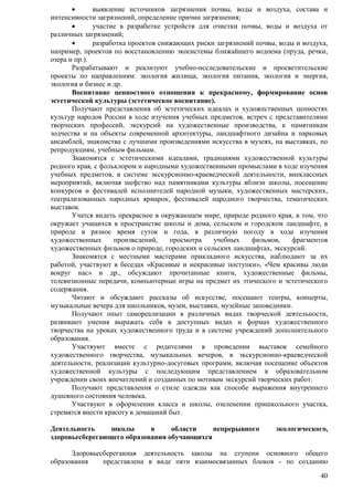  выявление источников загрязнения почвы, воды и воздуха, состава и 
40 
интенсивности загрязнений, определение причин загрязнения; 
 участие в разработке устройств для очистки почвы, воды и воздуха от 
различных загрязнений; 
 разработка проектов снижающих риски загрязнений почвы, воды и воздуха, 
например, проектов по восстановлению экосистемы ближайшего водоема (пруда, речки, 
озера и пр.). 
Разрабатывают и реализуют учебно-исследовательские и просветительские 
проекты по направлениям: экология жилища, экология питания, экология и энергия, 
экология и бизнес и др. 
Воспитание ценностного отношения к прекрасному, формирование основ 
эстетической культуры (эстетическое воспитание). 
Получают представления об эстетических идеалах и художественных ценностях 
культур народов России в ходе изучения учебных предметов, встреч с представителями 
творческих профессий, экскурсий на художественные производства, к памятникам 
зодчества и на объекты современной архитектуры, ландшафтного дизайна и парковых 
ансамблей, знакомства с лучшими произведениями искусства в музеях, на выставках, по 
репродукциям, учебным фильмам. 
Знакомятся с эстетическими идеалами, традициями художественной культуры 
родного края, с фольклором и народными художественными промыслами в ходе изучения 
учебных предметов, в системе экскурсионно-краеведческой деятельности, внеклассных 
мероприятий, включая шефство над памятниками культуры вблизи школы, посещение 
конкурсов и фестивалей исполнителей народной музыки, художественных мастерских, 
театрализованных народных ярмарок, фестивалей народного творчества, тематических 
выставок. 
Учатся видеть прекрасное в окружающем мире, природе родного края, в том, что 
окружает учащихся в пространстве школы и дома, сельском и городском ландшафте, в 
природе в разное время суток и года, в различную погоду в ходе изучения 
художественных произведений, просмотра учебных фильмов, фрагментов 
художественных фильмов о природе, городских и сельских ландшафтах, экскурсий. 
Знакомятся с местными мастерами прикладного искусства, наблюдают за их 
работой, участвуют в беседах «Красивые и некрасивые поступки», «Чем красивы люди 
вокруг нас» и др., обсуждают прочитанные книги, художественные фильмы, 
телевизионные передачи, компьютерные игры на предмет их этического и эстетического 
содержания. 
Читают и обсуждают рассказы об искусстве, посещают театры, концерты, 
музыкальные вечера для школьников, музеи, выставки, музейные заповедники. 
Получают опыт самореализации в различных видах творческой деятельности, 
развивают умения выражать себя в доступных видах и формах художественного 
творчества на уроках художественного труда и в системе учреждений дополнительного 
образования. 
Участвуют вместе с родителями в проведении выставок семейного 
художественного творчества, музыкальных вечеров, в экскурсионно-краеведческой 
деятельности, реализации культурно-досуговых программ, включая посещение объектов 
художественной культуры с последующим представлением в образовательном 
учреждении своих впечатлений и созданных по мотивам экскурсий творческих работ. 
Получают представления о стиле одежды как способе выражения внутреннего 
душевного состояния человека. 
Участвуют в оформлении класса и школы, озеленении пришкольного участка, 
стремятся внести красоту в домашний быт. 
Деятельность школы в области непрерывного экологического, 
здоровьесберегающего образования обучающихся 
Здоровьесберегающя деятельность щколы на ступени основного общего 
образования представлена в виде пяти взаимосвязанных блоков - по созданию 
 