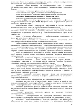состоянии в России и мире, о возможностях участия граждан в общественном управлении; 
первоначальный опыт участия в гражданской жизни; 
понимание защиты Отечества как конституционного долга и священной 
обязанности гражданина, уважительное отношение к Российской армии, к защитникам 
Родины; 
уважительное отношение к органам охраны правопорядка; 
знание национальных героев и важнейших событий истории России; 
знание государственных праздников, их истории и значения для общества; 
Воспитание социальной ответственности и компетентности: 
позитивное отношение, сознательное принятие роли гражданина; 
умение дифференцировать, принимать или не принимать информацию, 
поступающую из социальной среды, СМИ, Интернета, исходя из традиционных духовных 
ценностей и моральных норм; 
первоначальные навыки практической деятельности в составе различных 
43 
социокультурных групп конструктивной общественной направленности; 
сознательное понимание своей принадлежности к социальным общностям (семья, 
классный и школьный коллектив, сообщество городского или сельского поселения, 
неформальные подростковые общности и др.), определение своего места и роли в этих 
сообществах; 
знание о различных общественных и профессиональных организациях, их 
структуре, целях и характере деятельности; 
умение вести дискуссию по социальным вопросам, обосновывать свою 
гражданскую позицию, вести диалог и достигать взаимопонимания; 
умение самостоятельно разрабатывать, согласовывать со сверстниками, учителями 
и родителями и выполнять правила поведения в семье, классном и школьном коллективах; 
умение моделировать простые социальные отношения, прослеживать взаимосвязь 
прошлых и настоящих социальных событий, прогнозировать развитие социальной 
ситуации в семье, классном и школьном коллективе, городском или сельском поселении; 
ценностное отношение к мужскому или женского гендеру (своему социальному 
полу), знание и принятие правил полоролевого поведения в контексте традиционных 
моральных норм; 
Воспитание нравственных чувств, убеждений, этического сознания: 
ценностное отношение к школе, своему селу, городу, народу, России, к 
героическому прошлому и настоящему нашего Отечества; желание продолжать 
героические традиции многонационального российского народа; 
чувства дружбы к представителям всех национальностей Российской Федерации; 
умение сочетать личные и общественные интересы, дорожить своей честью, 
честью своей семьи, школы; понимание отношений ответственной зависимости людей 
друг от друга; установление дружеских взаимоотношений в коллективе, основанных на 
взаимопомощи и взаимной поддержке; 
уважение родителей, понимание сыновнего долга как конституционной 
обязанности, уважительное отношение к старшим, доброжелательное отношение к 
сверстникам и младшим; 
знание традиций своей семьи и школы, бережное отношение к ним; 
понимание значения религиозных идеалов в жизни человека и общества, роли 
традиционных религий в развитии российского государства, в истории и культуре нашей 
страны, общие представления о религиозной картине мира; 
понимание нравственной сущности правил культуры поведения, общения и речи, 
умение выполнять их независимо от внешнего контроля, умение преодолевать конфликты 
в общении с ними; 
готовность сознательно выполнять правила для учащихся, понимание 
необходимости самодисциплины; 
готовность к самоограничению для достижения собственных нравственных 
идеалов; стремление вырабатывать и осуществлять личную программу самовоспитания; 
потребность в выработке волевых черт характера, способность ставить перед собой 
общественно значимые цели, желание участвовать в их достижении, способность 
 