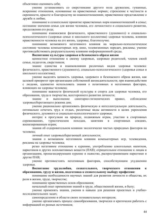 44 
объективно оценивать себя; 
умение устанавливать со сверстниками другого пола дружеские, гуманные, 
искренние отношения, основанные на нравственных нормах; стремление к честности и 
скромности, красоте и благородству во взаимоотношениях; нравственное представление о 
дружбе и любви; 
понимание и сознательное принятие нравственных норм взаимоотношений в семье; 
осознание значения семьи для жизни человека, его личностного и социального развитии, 
продолжения его рода; 
понимание взаимосвязи физического, нравственного (душевного) и социально- 
психологического (здоровья семьи и школьного коллектива) здоровья человека, влияния 
нравственности человека на его жизнь, здоровье, благополучие. 
понимание возможного негативного влияния на морально-психологическое 
состояние человека компьютерных игр, кино, телевизионных передач, рекламы; умение 
противодействовать разрушительному влиянию информационной среды. 
Воспитание культуры здоровья и безопасного образа жизни 
ценностное отношение к своему здоровью, здоровью родителей, членов своей 
семьи, педагогов, сверстников; 
знание единства и взаимовлияния различных видов здоровья человека: 
физического, нравственного (душевного), социально-психологического (здоровья семьи и 
школьного коллектива); 
умение выделять ценность здоровья, здорового и безопасного образа жизни, как 
целевой приоритет при организации собственной жизнедеятельности; при взаимодействии 
с людьми, адекватно использовать знания о позитивных и негативных факторах, 
влияющих на здоровье человека; 
понимание важности физической культуры и спорта для здоровья человека, его 
образования, труда и творчества, всестороннего развития личности; 
знание и выполнение санитарно-гигиенических правил, соблюдение 
здоровьесберегающего режима дня; 
умение рационально организовать физическую и интеллектуальную деятельность, 
оптимально сочетать труд и отдых, различные виды активности в целях укрепления 
физического, духовного и социально-психологического здоровья; 
интерес к прогулкам на природе, подвижным играм, участию в спортивных 
соревнованиях, туристическим походам, занятиям в спортивных секциях, 
военизированным играм; 
знания об оздоровительном влиянии экологически чистых природных факторов на 
человека; 
личный опыт здоровьесберегающей деятельности; 
знания о возможном негативном влиянии компьютерных игр, телевидения, 
рекламы на здоровье человека; 
резко негативное отношение к курению, употреблению алкогольных напитков, 
наркотиков и других психоактивных веществ (ПАВ); отрицательное отношение к лицам и 
организациям, пропагандирующим курение и пьянство, распространяющим наркотики и 
другие ПАВ; 
умение противостоять негативным факторам, способствующим ухудшению 
здоровья. 
Воспитание трудолюбия, сознательного, творческого отношения к 
образованию, труду и жизни, подготовка к сознательному выбору профессии: 
понимание необходимости научных знаний для развития личности и общества, их 
роли в жизни, труде, творчестве; 
понимание нравственных основ образования; 
начальный опыт применения знаний в труде, общественной жизни, в быту; 
умение применять знания, умения и навыки для решения проектных и учебно- 
исследовательских задач; 
самоопределение в области своих познавательных интересов; 
умение организовать процесс самообразования, творчески и критически работать с 
информацией из разных источников; 
 