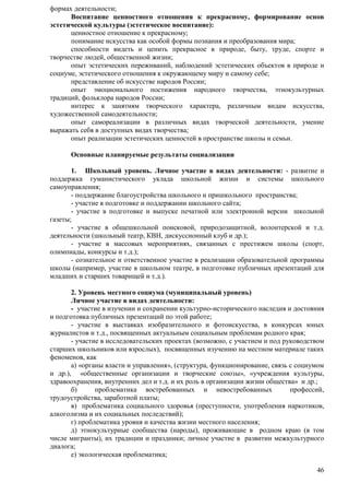 46 
формах деятельности; 
Воспитание ценностного отношения к прекрасному, формирование основ 
эстетической культуры (эстетическое воспитание): 
ценностное отношение к прекрасному; 
понимание искусства как особой формы познания и преобразования мира; 
способности видеть и ценить прекрасное в природе, быту, труде, спорте и 
творчестве людей, общественной жизни; 
опыт эстетических переживаний, наблюдений эстетических объектов в природе и 
социуме, эстетического отношения к окружающему миру и самому себе; 
представление об искусстве народов России; 
опыт эмоционального постижения народного творчества, этнокультурных 
традиций, фольклора народов России; 
интерес к занятиям творческого характера, различным видам искусства, 
художественной самодеятельности; 
опыт самореализации в различных видах творческой деятельности, умение 
выражать себя в доступных видах творчества; 
опыт реализации эстетических ценностей в пространстве школы и семьи. 
Основные планируемые результаты социализации 
1. Школьный уровень. Личное участие в видах деятельности: - развитие и 
поддержка гуманистического уклада школьной жизни и системы школьного 
самоуправления; 
- поддержание благоустройства школьного и пришкольного пространства; 
- участие в подготовке и поддержании школьного сайта; 
- участие в подготовке и выпуске печатной или электронной версии школьной 
газеты; 
- участие в общешкольной поисковой, природозащитной, волонтерской и т.д. 
деятельности (школьный театр, КВН, дискуссионный клуб и др.); 
- участие в массовых мероприятиях, связанных с престижем школы (спорт, 
олимпиады, конкурсы и т.д.); 
- сознательное и ответственное участие в реализации образовательной программы 
школы (например, участие в школьном театре, в подготовке публичных презентаций для 
младших и старших товарищей и т.д.). 
2. Уровень местного социума (муниципальный уровень) 
Личное участие в видах деятельности: 
- участие в изучении и сохранении культурно-исторического наследия и достояния 
и подготовка публичных презентаций по этой работе; 
- участие в выставках изобразительного и фотоискусства, в конкурсах юных 
журналистов и т.д., посвященных актуальным социальным проблемам родного края; 
- участие в исследовательских проектах (возможно, с участием и под руководством 
старших школьников или взрослых), посвященных изучению на местном материале таких 
феноменов, как 
а) «органы власти и управления», (структура, функционирование, связь с социумом 
и др.), «общественные организации и творческие союзы», «учреждения культуры, 
здравоохранения, внутренних дел и т.д. и их роль в организации жизни общества» и др.; 
б) проблематика востребованных и невостребованных профессий, 
трудоустройства, заработной платы; 
в) проблематика социального здоровья (преступности, употребления наркотиков, 
алкоголизма и их социальных последствий); 
г) проблематика уровня и качества жизни местного населения; 
д) этнокультурные сообщества (народы), проживающие в родном краю (в том 
числе мигранты), их традиции и праздники; личное участие в развитии межкультурного 
диалога; 
е) экологическая проблематика; 
 
