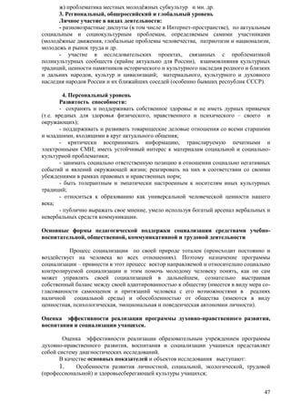 ж) проблематика местных молодѐжных субкультур и мн. др. 
3. Региональный, общероссийский и глобальный уровень 
Личное участие в видах деятельности: 
- разновозрастные диспуты (в том числе в Интернет-пространстве), по актуальным 
социальным и социокультурным проблемам, определяемым самими участниками 
(молодѐжные движения, глобальные проблемы человечества, патриотизм и национализм, 
молодежь и рынок труда и др. 
- участие в исследовательских проектах, связанных с проблематикой 
поликультурных сообществ (крайне актуально для России), взаимовлияния культурных 
традиций, ценности памятников исторического и культурного наследия родного и близких 
и дальних народов, культур и цивилизаций; материального, культурного и духовного 
наследия народов России и их ближайших соседей (особенно бывших республик СССР). 
4. Персональный уровень 
Развитость способности: 
- сохранять и поддерживать собственное здоровье и не иметь дурных привычек 
(т.е. вредных для здоровья физического, нравственного и психического – своего и 
окружающих); 
- поддерживать и развивать товарищеские деловые отношения со всеми старшими 
47 
и младшими, входящими в круг актуального общения; 
- критически воспринимать информацию, транслируемую печатными и 
электронными СМИ; иметь устойчивый интерес к материалам социальной и социально- 
культурной проблематики; 
- занимать социально ответственную позицию в отношении социально негативных 
событий и явлений окружающей жизни; реагировать на них в соответствии со своими 
убеждениями в рамках правовых и нравственных норм; 
- быть толерантным и эмпатически настроенным к носителям иных культурных 
традиций; 
- относиться к образованию как универсальной человеческой ценности нашего 
века; 
- публично выражать свое мнение, умело используя богатый арсенал вербальных и 
невербальных средств коммуникации. 
Основные формы педагогической поддержки социализации средствами учебно- 
воспитательной, общественной, коммуникативной и трудовой деятельности 
Процесс социализации по своей природе тотален (происходит постоянно и 
воздействует на человека во всех отношениях). Поэтому назначение программы 
социализации – привнести в этот процесс вектор направляемой и относительно социально 
контролируемой социализации и этим помочь молодому человеку понять, как он сам 
может управлять своей социализацией в дальнейшем, сознательно выстраивая 
собственный баланс между своей адаптированностью к обществу (имеется в виду мера со- 
гласованности самооценок и притязаний человека с его возможностями в реалиях 
наличной социальной среды) и обособленностью от общества (имеются в виду 
ценностная, психологическая, эмоциональная и поведенческая автономии личности). 
Оценка эффективности реализации программы духовно-нравственного развития, 
воспитания и социализации учащихся. 
Оценка эффективности реализации образовательным учреждением программы 
духовно-нравственного развития, воспитания и социализации учащихся представляет 
собой систему диагностических исследований. 
В качестве основных показателей и объектов исследования выступают: 
1. Особенности развития личностной, социальной, экологической, трудовой 
(профессиональной) и здоровьесберегающей культуры учащихся; 
 