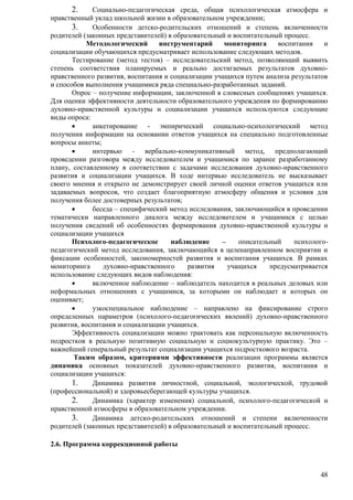 2. Социально-педагогическая среда, общая психологическая атмосфера и 
48 
нравственный уклад школьной жизни в образовательном учреждении; 
3. Особенности детско-родительских отношений и степень включенности 
родителей (законных представителей) в образовательный и воспитательный процесс. 
Методологический инструментарий мониторинга воспитания и 
социализации обучающихся предусматривает использование следующих методов. 
Тестирование (метод тестов) – исследовательский метод, позволяющий выявить 
степень соответствия планируемых и реально достигаемых результатов духовно- 
нравственного развития, воспитания и социализации учащихся путем анализа результатов 
и способов выполнения учащимися ряда специально-разработанных заданий. 
Опрос – получение информации, заключенной в словесных сообщениях учащихся. 
Для оценки эффективности деятельности образовательного учреждения по формированию 
духовно-нравственной культуры и социализации учащихся используются следующие 
виды опроса: 
 анкетирование - эмпирический социально-психологический метод 
получения информации на основании ответов учащихся на специально подготовленные 
вопросы анкеты; 
 интервью - вербально-коммуникативный метод, предполагающий 
проведении разговора между исследователем и учащимися по заранее разработанному 
плану, составленному в соответствии с задачами исследования духовно-нравственного 
развития и социализации учащихся. В ходе интервью исследователь не высказывает 
своего мнения и открыто не демонстрирует своей личной оценки ответов учащихся или 
задаваемых вопросов, что создает благоприятную атмосферу общения и условия для 
получения более достоверных результатов; 
 беседа – специфический метод исследования, заключающийся в проведении 
тематически направленного диалога между исследователем и учащимися с целью 
получения сведений об особенностях формирования духовно-нравственной культуры и 
социализации учащихся 
Психолого-педагогическое наблюдение – описательный психолого- 
педагогический метод исследования, заключающийся в целенаправленном восприятии и 
фиксации особенностей, закономерностей развития и воспитания учащихся. В рамках 
мониторинга духовно-нравственного развития учащихся предусматривается 
использование следующих видов наблюдения: 
 включенное наблюдение – наблюдатель находится в реальных деловых или 
неформальных отношениях с учащимися, за которыми он наблюдает и которых он 
оценивает; 
 узкоспециальное наблюдение – направлено на фиксирование строго 
определенных параметров (психолого-педагогических явлений) духовно-нравственного 
развития, воспитания и социализации учащихся. 
Эффективность социализации можно трактовать как персональную включенность 
подростков в реальную позитивную социальную и социокультурную практику. Это – 
важнейший генеральный результат социализации учащихся подросткового возраста. 
Таким образом, критериями эффективности реализации программы является 
динамика основных показателей духовно-нравственного развития, воспитания и 
социализации учащихся: 
1. Динамика развития личностной, социальной, экологической, трудовой 
(профессиональной) и здоровьесберегающей культуры учащихся. 
2. Динамика (характер изменения) социальной, психолого-педагогической и 
нравственной атмосферы в образовательном учреждении. 
3. Динамика детско-родительских отношений и степени включенности 
родителей (законных представителей) в образовательный и воспитательный процесс. 
2.6. Программа коррекционной работы 
 