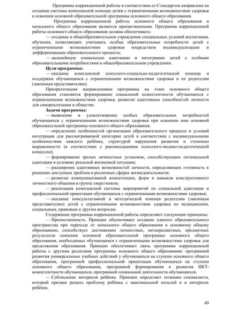 Программа коррекционной работы в соответствии со Стандартом направлена на 
создание системы комплексной помощи детям с ограниченными возможностями здоровья 
в освоении основной образовательной программы основного общего образования. 
Программы коррекционной работы основного общего образования и 
начального общего образования являются преемственными. Программа коррекционной 
работы основного общего образования должна обеспечивать: 
— создание в общеобразовательном учреждении специальных условий воспитания, 
обучения, позволяющих учитывать особые образовательные потребности детей с 
ограниченными возможностями здоровья посредством индивидуализации и 
дифференциации образовательного процесса; 
— дальнейшую социальную адаптацию и интеграцию детей с особыми 
49 
образовательными потребностями в общеобразовательном учреждении. 
Цели программы: 
— оказание комплексной психолого-социально-педагогической помощи и 
поддержки обучающимся с ограниченными возможностями здоровья и их родителям 
(законным представителям); 
Приоритетными направлениями программы на этапе основного общего 
образования становятся формирование социальной компетентности обучающихся с 
ограниченными возможностями здоровья, развитие адаптивных способностей личности 
для самореализации в обществе. 
Задачи программы: 
— выявление и удовлетворение особых образовательных потребностей 
обучающихся с ограниченными возможностями здоровья при освоении ими основной 
образовательной программы основного общего образования; 
— определение особенностей организации образовательного процесса и условий 
интеграции для рассматриваемой категории детей в соответствии с индивидуальными 
особенностями каждого ребѐнка, структурой нарушения развития и степенью 
выраженности (в соответствии с рекомендациями психолого-медико-педагогической 
комиссии); 
— формирование зрелых личностных установок, способствующих оптимальной 
адаптации в условиях реальной жизненной ситуации; 
— расширение адаптивных возможностей личности, определяющих готовность к 
решению доступных проблем в различных сферах жизнедеятельности; 
— развитие коммуникативной компетенции, форм и навыков конструктивного 
личностного общения в группе сверстников; 
— реализация комплексной системы мероприятий по социальной адаптации и 
профессиональной ориентации обучающихся с ограниченными возможностями здоровья; 
— оказание консультативной и методической помощи родителям (законным 
представителям) детей с ограниченными возможностями здоровья по медицинским, 
социальным, правовым и другим вопросам. 
Содержание программы коррекционной работы определяют следующие принципы: 
— Преемственность. Принцип обеспечивает создание единого образовательного 
пространства при переходе от начального общего образования к основному общему 
образованию, способствует достижению личностных, метапредметных, предметных 
результатов освоения основной образовательной программы основного общего 
образования, необходимых обучающимся с ограниченными возможностями здоровья для 
продолжения образования. Принцип обеспечивает связь программы коррекционной 
работы с другими разделами программы основного общего образования: программой 
развития универсальных учебных действий у обучающихся на ступени основного общего 
образования, программой профессиональной ориентации обучающихся на ступени 
основного общего образования, программой формирования и развития ИКТ- 
компетентности обучающихся, программой социальной деятельности обучающихся. 
— Соблюдение интересов ребѐнка. Принцип определяет позицию специалиста, 
который призван решать проблему ребѐнка с максимальной пользой и в интересах 
ребѐнка. 
 