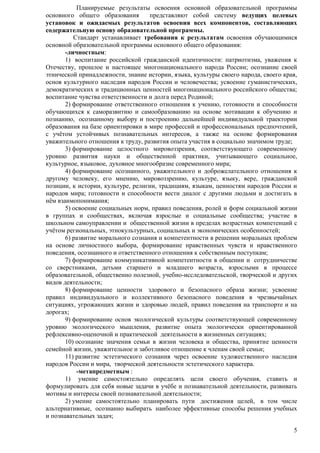 Планируемые результаты освоения основной образовательной программы 
основного общего образования представляют собой систему ведущих целевых 
установок и ожидаемых результатов освоения всех компонентов, составляющих 
содержательную основу образовательной программы. 
Стандарт устанавливает требования к результатам освоения обучающимися 
5 
основной образовательной программы основного общего образования: 
-личностным: 
1) воспитание российской гражданской идентичности: патриотизма, уважения к 
Отечеству, прошлое и настоящее многонационального народа России; осознание своей 
этнической принадлежности, знание истории, языка, культуры своего народа, своего края, 
основ культурного наследия народов России и человечества; усвоение гуманистических, 
демократических и традиционных ценностей многонационального российского общества; 
воспитание чувства ответственности и долга перед Родиной; 
2) формирование ответственного отношения к учению, готовности и способности 
обучающихся к саморазвитию и самообразованию на основе мотивации к обучению и 
познанию, осознанному выбору и построению дальнейшей индивидуальной траектории 
образования на базе ориентировки в мире профессий и профессиональных предпочтений, 
с учѐтом устойчивых познавательных интересов, а также на основе формирования 
уважительного отношения к труду, развития опыта участия в социально значимом труде; 
3) формирование целостного мировоззрения, соответствующего современному 
уровню развития науки и общественной практики, учитывающего социальное, 
культурное, языковое, духовное многообразие современного мира; 
4) формирование осознанного, уважительного и доброжелательного отношения к 
другому человеку, его мнению, мировоззрению, культуре, языку, вере, гражданской 
позиции, к истории, культуре, религии, традициям, языкам, ценностям народов России и 
народов мира; готовности и способности вести диалог с другими людьми и достигать в 
нѐм взаимопонимания; 
5) освоение социальных норм, правил поведения, ролей и форм социальной жизни 
в группах и сообществах, включая взрослые и социальные сообщества; участие в 
школьном самоуправлении и общественной жизни в пределах возрастных компетенций с 
учѐтом региональных, этнокультурных, социальных и экономических особенностей; 
6) развитие морального сознания и компетентности в решении моральных проблем 
на основе личностного выбора, формирование нравственных чувств и нравственного 
поведения, осознанного и ответственного отношения к собственным поступкам; 
7) формирование коммуникативной компетентности в общении и сотрудничестве 
со сверстниками, детьми старшего и младшего возраста, взрослыми в процессе 
образовательной, общественно полезной, учебно-исследовательской, творческой и других 
видов деятельности; 
8) формирование ценности здорового и безопасного образа жизни; усвоение 
правил индивидуального и коллективного безопасного поведения в чрезвычайных 
ситуациях, угрожающих жизни и здоровью людей, правил поведения на транспорте и на 
дорогах; 
9) формирование основ экологической культуры соответствующей современному 
уровню экологического мышления, развитие опыта экологически ориентированной 
рефлексивно-оценочной и практической деятельности в жизненных ситуациях; 
10) осознание значения семьи в жизни человека и общества, принятие ценности 
семейной жизни, уважительное и заботливое отношение к членам своей семьи; 
11) развитие эстетического сознания через освоение художественного наследия 
народов России и мира, творческой деятельности эстетического характера. 
-метапредметным : 
1) умение самостоятельно определять цели своего обучения, ставить и 
формулировать для себя новые задачи в учѐбе и познавательной деятельности, развивать 
мотивы и интересы своей познавательной деятельности; 
2) умение самостоятельно планировать пути достижения целей, в том числе 
альтернативные, осознанно выбирать наиболее эффективные способы решения учебных 
и познавательных задач; 
 
