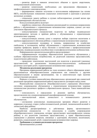 — развитие форм и навыков личностного общения в группе сверстников, 
51 
коммуникативной компетенции; 
— развитие компетенций, необходимых для продолжения образования и 
профессионального самоопределения; 
— формирование навыков получения и использования информации (на основе 
ИКТ), способствующих повышению социальных компетенций и адаптации в реальных 
жизненных условиях; 
— социальную защиту ребѐнка в случаях неблагоприятных условий жизни при 
психотравмирующих обстоятельствах. 
Консультативная работа включает: 
— выработку совместных обоснованных рекомендаций по основным направлениям 
работы с обучающимися с ограниченными возможностями здоровья, единых для всех 
участников образовательного процесса; 
— консультирование специалистами педагогов по выбору индивидуально 
ориентированных методов и приѐмов работы с обучающимися с ограниченными 
возможностями здоровья; 
— консультативную помощь семье в вопросах выбора стратегии воспитания и 
приѐмов коррекционного обучения ребѐнка с ограниченными возможностями здоровья; 
— консультационную поддержку и помощь, направленные на содействие 
свободному и осознанному выбору обучающимися с ограниченными возможностями 
здоровья профессии, формы и места обучения в соответствии с профессиональными 
интересами, индивидуальными способностями и психофизиологическими особенностями. 
Информационно-просветительская работа предусматривает: 
— информационную поддержку образовательной деятельности обучающихся с 
особыми образовательными потребностями, их родителей (законных представителей), 
педагогических работников; 
— проведение тематических выступлений для педагогов и родителей (законных 
представителей) по разъяснению индивидуально-типологических особенностей 
различных категорий детей с ограниченными возможностями здоровья. 
Механизмы реализации программы 
Программа коррекционной работы на этапе основного общего образования может 
реализовываться общеобразовательным учреждением как совместно с другими 
образовательными и иными организациями, так и самостоятельно (при наличии 
соответствующих ресурсов). 
Порядок и условия взаимодействия образовательных организаций при совместной 
реализации программы коррекционной работы определяются договором между ними. 
Взаимодействие специалистов общеобразовательного учреждения обеспечивает 
системное сопровождение обучающихся с ограниченными возможностями здоровья 
специалистами различного профиля в образовательном процессе. Такое взаимодействие 
включает: 
— комплексность в определении и решении проблем обучающегося, 
предоставлении ему специализированной квалифицированной помощи; 
— многоаспектный анализ личностного и познавательного развития 
обучающегося; 
— составление комплексных индивидуальных программ общего развития и 
коррекции отдельных сторон учебно-познавательной, речевой, эмоциональной-волевой и 
личностной сфер ребѐнка. 
Наиболее распространѐнные и действенные формы организованного 
взаимодействия специалистов — это консилиумы и службы сопровождения 
общеобразовательного учреждения, которые предоставляют многопрофильную помощь 
ребѐнку и его родителям (законным представителям), а также образовательному 
учреждению в решении вопросов, связанных с адаптацией, обучением, воспитанием, 
развитием, социализацией детей с ограниченными возможностями здоровья. 
Требования к условиям реализации программы 
Организационные условия 
 