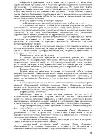 Программа коррекционной работы может предусматривать как вариативные 
формы получения образования, так и различные варианты специального сопровождения 
обучающихся с ограниченными возможностями здоровья. Это могут быть формы 
обучения в общеобразовательном классе, по общей образовательной программе основного 
общего образования или по индивидуальной программе; с использованием надомной 
формы обучения. Варьироваться может степень участия специалистов сопровождения, а 
также организационные формы работы (в соответствии с рекомендациями психолого- 
медико-педагогической комиссии). 
Психолого-педагогическое обеспечение включает: 
— дифференцированные условия (оптимальный режим учебных нагрузок); 
— психолого-педагогические условия (коррекционная направленность учебно- 
воспитательного процесса; учѐт индивидуальных особенностей ребѐнка; соблюдение 
комфортного психоэмоционального режима; использование современных педагогических 
технологий, в том числе информационных, компьютерных для оптимизации 
образовательного процесса, повышения его эффективности, доступности); 
— здоровьесберегающие условия (оздоровительный и охранительный режим, 
укрепление физического и психического здоровья, профилактика физических, 
умственных и психологических перегрузок обучающихся, соблюдение санитарно- 
гигиенических правил и норм); 
— участие всех детей с ограниченными возможностями здоровья, независимо от 
степени выраженности нарушений их развития, вместе с нормально развивающимися 
детьми в воспитательных, культурно-развлекательных, спортивно-оздоровительных и 
иных досуговых мероприятиях; 
Программно-методическое обеспечение 
В процессе реализации программы коррекционной работы могут быть 
использованы рабочие коррекционно-развивающие программы социально-педагогической 
направленности, диагностический и коррекционно-развивающий инструментарий, 
необходимый для осуществления профессиональной деятельности учителя, педагога- 
психолога, социального педагога, учителя-логопеда, учителя-дефектолога и др. 
Кадровое обеспечение 
Важным моментом реализации программы коррекционной работы является 
кадровое обеспечение. Коррекционная работа должна осуществляться специалистами 
соответствующей квалификации, имеющими специализированное образование, и 
педагогами, прошедшими обязательную курсовую или другие виды профессиональной 
подготовки. 
С целью обеспечения освоения детьми с ограниченными возможностями здоровья 
основной образовательной программы основного общего образования, коррекции 
недостатков их физического и (или) психического развития в штатное расписание школы 
введены ставки педагога-психолога, социального педагога. 
Информационное обеспечение 
Обязательным является создание системы широкого доступа детей с 
ограниченными возможностями здоровья, родителей (законных представителей), 
педагогов к сетевым источникам информации, к информационно-методическим фондам, 
предполагающим наличие методических пособий и рекомендаций по всем направлениям 
и видам деятельности, наглядных пособий, мультимедийных, аудио- и видеоматериалов. 
Результатом реализации указанных требований должно быть создание комфортной 
52 
развивающей образовательной среды: 
— преемственной по отношению к начальному общему образованию и 
учитывающей особенности организации основного общего образования, а также 
специфику психофизического развития обучающихся с ограниченными возможностями 
здоровья на данной ступени общего образования; 
— обеспечивающей воспитание, обучение, социальную адаптацию и интеграцию 
детей с ограниченными возможностями здоровья; 
— способствующей достижению целей основного общего образования, 
обеспечивающей его качество, доступность и открытость для обучающихся с 
ограниченными возможностями здоровья, их родителей (законных представителей); 
 