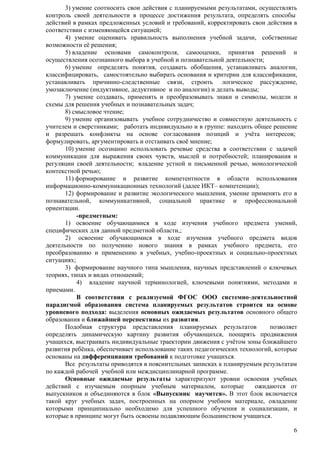 3) умение соотносить свои действия с планируемыми результатами, осуществлять 
контроль своей деятельности в процессе достижения результата, определять способы 
действий в рамках предложенных условий и требований, корректировать свои действия в 
соответствии с изменяющейся ситуацией; 
4) умение оценивать правильность выполнения учебной задачи, собственные 
6 
возможности еѐ решения; 
5) владение основами самоконтроля, самооценки, принятия решений и 
осуществления осознанного выбора в учебной и познавательной деятельности; 
6) умение определять понятия, создавать обобщения, устанавливать аналогии, 
классифицировать, самостоятельно выбирать основания и критерии для классификации, 
устанавливать причинно-следственные связи, строить логическое рассуждение, 
умозаключение (индуктивное, дедуктивное и по аналогии) и делать выводы; 
7) умение создавать, применять и преобразовывать знаки и символы, модели и 
схемы для решения учебных и познавательных задач; 
8) смысловое чтение; 
9) умение организовывать учебное сотрудничество и совместную деятельность с 
учителем и сверстниками; работать индивидуально и в группе: находить общее решение 
и разрешать конфликты на основе согласования позиций и учѐта интересов; 
формулировать, аргументировать и отстаивать своѐ мнение; 
10) умение осознанно использовать речевые средства в соответствии с задачей 
коммуникации для выражения своих чувств, мыслей и потребностей; планирования и 
регуляции своей деятельности; владение устной и письменной речью, монологической 
контекстной речью; 
11) формирование и развитие компетентности в области использования 
информационно-коммуникационных технологий (далее ИКТ– компетенции); 
12) формирование и развитие экологического мышления, умение применять его в 
познавательной, коммуникативной, социальной практике и профессиональной 
ориентации. 
-предметным: 
1) освоение обучающимися в ходе изучения учебного предмета умений, 
специфических для данной предметной области,; 
2) освоение обучающимися в ходе изучения учебного предмета видов 
деятельности по получению нового знания в рамках учебного предмета, его 
преобразованию и применению в учебных, учебно-проектных и социально-проектных 
ситуациях; 
3) формирование научного типа мышления, научных представлений о ключевых 
теориях, типах и видах отношений; 
4) владение научной терминологией, ключевыми понятиями, методами и 
приемами. 
В соответствии с реализуемой ФГОС ООО системно-деятельностной 
парадигмой образования система планируемых результатов строится на основе 
уровневого подхода: выделения основных ожидаемых результатов основного общего 
образования и ближайшей перспективы их развития. 
Подобная структура представления планируемых результатов позволяет 
определять динамическую картину развития обучающихся, поощрять продвижения 
учащихся, выстраивать индивидуальные траектории движения с учѐтом зоны ближайшего 
развития ребѐнка, обеспечивает использование таких педагогических технологий, которые 
основаны на дифференциации требований к подготовке учащихся. 
Все результаты приводятся в пояснительных записках к планируемым результатам 
по каждой рабочей учебной или междисциплинарной программе. 
Основные ожидаемые результаты характеризуют уровни освоения учебных 
действий с изучаемым опорным учебным материалом, которые ожидаются от 
выпускников и объединяются в блок «Выпускник научится». В этот блок включается 
такой круг учебных задач, построенных на опорном учебном материале, овладение 
которыми принципиально необходимо для успешного обучения и социализации, и 
которые в принципе могут быть освоены подавляющим большинством учащихся. 
 