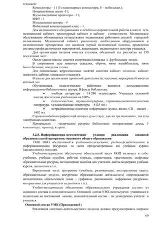 60 
техникой: 
Компьютеры – 11 (3 стационарных компьютера, 8 – мобильных); 
Интерактивные доски -11; 
Мультимедийные проекторы – 11; 
МФУ - 1 
Музыкальные центры – 4 
Мобильный компьютерный класс – 1. 
Для медицинского обслуживания и лечебно-оздоровительной работы в школе есть 
медицинский кабинет, процедурный кабинет и кабинет стоматологии. Медицинское 
обслуживание обучающихся осуществляют медицинские работники детской городской 
поликлиники. Медицинский кабинет располагает необходимым оборудованием и 
медицинскими препаратами для оказания первой медицинской помощи, проведения 
системы профилактических мероприятий, вакцинации, медицинского осмотра учащихся. 
Для организации питания имеется столовая, обеденный зал рассчитан на 150 
посадочных мест. 
Около здания школы имеется спортивная площадка с футбольным полем. 
В спортивном зале имеются скакалки, обручи, мячи волейбольные, мячи 
баскетбольные, шведская стенка. 
Для специальных коррекционных занятий имеются кабинет логопеда, кабинет 
психолога, кабинет социального педагога. 
В школе для организации проектной деятельности, массовых мероприятий имеется 
актовый зал. 
Обучающиеся, педагогические работники являются пользователями 
информационно-библиотечного центра. В фонде библиотеки: 
 учебная литература – 18 240 экземпляров. Учащиеся основной 
школы обеспечены учебниками на 100%. 
 педагогическая, научно-популярная, справочно-энциклопедическая 
литература, художественная литература – 8425 экз.; 
 нетрадиционные носители информации (аудио, видео, CD – диски) – 
1462 экз. 
Справочно-библиографический аппарат существует, как на традиционных, так и на 
электронных носителях. 
Материально – технические ресурсы библиотеки: интерактивная доска, 3 
компьютера, принтер, ксерокс. 
3.2.5. Информационно-методические условия реализации основной 
образовательной программы основного общего образования 
ООП ООО обеспечивается учебно-методическими, учебно-дидактическими и 
информационными ресурсами по всем предусмотренным ею учебным курсам 
(дисциплинам), модулям. 
Учебно-методическое обеспечение обязательной части ООП включает в себя: 
учебники, учебные пособия, рабочие тетради, справочники, хрестоматии, цифровые 
образовательные ресурсы, методические пособия для учителей, сайты поддержки учебных 
курсов, дисциплин и т.п. 
Вариативная часть программы (учебные, развивающие, интегративные курсы, 
образовательные модули, внеурочная образовательная деятельность) сопровождается 
методическим обеспечением (план - графиком, расписанием, цифровыми ресурсами, 
материалами для учащихся и педагогов и т.п.). 
Учебно-методическое обеспечение образовательного учреждения состоит из 
основного состава и дополнительного. Основной состав УМК используется учащимися и 
педагогами на постоянной основе, дополнительный состав – по усмотрению учителя и 
учащихся. 
Основной состав УМК (Приложение1) 
Реализация системно-деятельностного подхода должна предусматривать широкое 
 