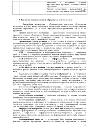 дополнений в содержание основной 
образовательной программы основного общего 
образования 
Наличие методических рекомендаций для 
педагогических работников, реализующих ООП. 
67 
4. Термины и понятия основной образовательной программы 
Внеучебные достижения – образовательные результаты обучающихся, 
полученные в разных видах деятельности за пределами учебно - предменых программ 
школьного образования как в стенах образовательного учреждения, так и за его 
пределами. 
Духовно-нравственное воспитание — педагогически организованный процесс 
усвоения и принятия обучающимся базовых национальных ценностей, усвоения системы 
общечеловеческих ценностей, культурных, духовных и нравственных ценностей 
многонационального народа Российской Федерации. 
Духовно-нравственное развитие — осуществляемое в процессе социализации 
последовательное расширение и укрепление ценностно-смысловой сферы личности, 
формирование способности человека оценивать и сознательно выстраивать на основе 
традиционных моральных норм и нравственных идеалов отношения к себе, другим 
людям, обществу, государству, Отечеству, миру в целом. 
ИКТ — информационные и коммуникационные технологии — современные 
средства обработки и передачи информации, включая соответствующее оборудование, 
программное обеспечение, модели, методы и регламенты их применения. 
ИКТ-компетентность (или информационная компетентность) 
профессиональная (для учителя) — умение, способность и готовность решать 
профессиональные задачи, используя распространѐнные в данной профессиональной 
области средства ИКТ. 
ИКТ-компетентность учебная (для обучающегося) — умение, способность и 
готовность решать учебные задачи квалифицированным образом, используя средства 
ИКТ. 
Индивидуальная образовательная траектория обучающегося — в обязательной 
части учебного плана: совместный выбор учителем, обучающимся и его родителями 
(законными представителями) уровня освоения программ учебных предметов; в части, 
формируемой участниками образовательного процесса: выбор обучающимся и его 
родителями (законными представителями) дополнительных учебных предметов, курсов, в 
том числе внеурочной деятельности. 
Инновационная профессиональная деятельность — создание и распространение 
новшеств (технических, потребительских и иных), нового или усовершенствованного 
процесса на основе результатов научных исследований, научных разработок или иных 
научных достижений. 
Инновационная экономика — экономика, основанная на знаниях, создании, 
внедрении и использовании инноваций. 
Информационная деятельность — поиск, запись, сбор, анализ, организация, 
представление, передача информации, проектирование и моделирование, осуществляемые 
человеком; информация при этом представляется в виде взаимосвязанной системы 
текстов, числовых данных, программных кодов, изображений, звуков, видео. 
Информационно-образовательная среда (или ИОС) - открытая педагогическая 
система, сформированная на основе разнообразных информационных образовательных 
ресурсов, современных информационно-телекоммуникационных средств и 
педагогических технологий, направленных на формирование творческой, социально 
активной личности. 
Информационное общество — историческая фаза развития цивилизации, в 
которой главными продуктами производства становятся информация и знания. 
 