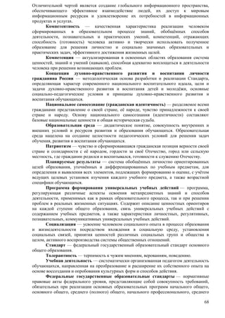Отличительной чертой является создание глобального информационного пространства, 
обеспечивающего эффективное взаимодействие людей, их доступ к мировым 
информационным ресурсам и удовлетворение их потребностей в информационных 
продуктах и услугах. 
Компетентность — качественная характеристика реализации человеком 
сформированных в образовательном процессе знаний, обобщѐнных способов 
деятельности, познавательных и практических умений, компетенций, отражающих 
способность (готовность) человека активно и творчески использовать полученное 
образование для решения личностно и социально значимых образовательных и 
практических задач, эффективного достижения жизненных целей. 
Компетенция — актуализированная в освоенных областях образования система 
ценностей, знаний и умений (навыков), способная адекватно воплощаться в деятельности 
человека при решении возникающих проблем. 
Концепция духовно-нравственного развития и воспитания личности 
гражданина России — методологическая основа разработки и реализации Стандарта, 
определяющая характер современного национального воспитательного идеала, цели и 
задачи духовно-нравственного развития и воспитания детей и молодѐжи, основные 
социально-педагогические условия и принципы духовно-нравственного развития и 
воспитания обучающихся. 
Национальное самосознание (гражданская идентичность) — разделяемое всеми 
гражданами представление о своей стране, еѐ народе, чувство принадлежности к своей 
стране и народу. Основу национального самосознания (идентичности) составляют 
базовые национальные ценности и общая историческая судьба. 
Образовательная среда — дидактическое понятие, совокупность внутренних и 
внешних условий и ресурсов развития и образования обучающихся. Образовательная 
среда нацелена на создание целостности педагогических условий для решения задач 
обучения, развития и воспитания обучающихся. 
Патриотизм — чувство и сформировавшаяся гражданская позиция верности своей 
стране и солидарности с еѐ народом, гордости за своѐ Отечество, город или сельскую 
местность, где гражданин родился и воспитывался, готовности к служению Отечеству. 
Планируемые результаты — система обобщѐнных личностно ориентированных 
целей образования, уточнѐнных и дифференцированных по учебным предметам, для 
определения и выявления всех элементов, подлежащих формированию и оценке, с·учѐтом 
ведущих целевых установок изучения каждого учебного предмета, а также возрастной 
специфики обучающихся. 
Программа формирования универсальных учебных действий — программа, 
регулирующая различные аспекты освоения метапредметных знаний и способов 
деятельности, применимых как в рамках образовательного процесса, так и при решении 
проблем в реальных жизненных ситуациях. Содержит описание ценностных ориентиров 
на каждой ступени общего образования, связь универсальных учебных действий с 
содержанием учебных предметов, а также характеристики личностных, регулятивных, 
познавательных, коммуникативных универсальных учебных действий. 
Социализация — усвоение человеком социального опыта в процессе образования 
и жизнедеятельности посредством вхождения в социальную среду, установления 
социальных связей, принятия ценностей различных социальных групп и общества в 
целом, активного воспроизводства системы общественных отношений. 
Стандарт — федеральный государственный образовательный стандарт основного 
68 
общего образования. 
Толерантность — терпимость к чужим мнениям, верованиям, поведению. 
Учебная деятельность — систематически организованная педагогом деятельность 
обучающихся, направленная на преобразование и расширение их собственного опыта на 
основе воссоздания и опробования культурных форм и способов действия. 
Федеральные государственные образовательные стандарты — нормативные 
правовые акты федерального уровня, представляющие собой совокупность требований, 
обязательных при реализации основных образовательных программ начального общего, 
основного общего, среднего (полного) общего, начального профессионального, среднего 
 
