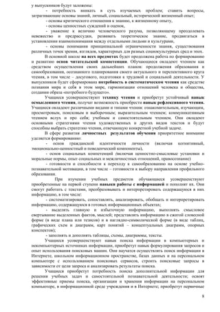 8 
у выпускников будут заложены: 
- потребность вникать в суть изучаемых проблем; ставить вопросы, 
затрагивающие основы знаний, личный, социальный, исторический жизненный опыт; 
- основы критического отношения к знанию, к жизненному опыту, 
- основы ценностных суждений и оценок, 
- уважение к величию человеческого разума, позволяющему преодолевать 
невежество и предрассудки, развивать теоретическое знание, продвигаться в 
установлении взаимопонимания между отдельными людьми и культурами, 
- основы понимания принципиальной ограниченности знания, существования 
различных точек зрения, взглядов, характерных для разных социокультурных сред и эпох. 
В основной школе на всех предметах будет продолжена работа по формированию 
и развитию основ читательской компетенции. Обучающиеся овладеют чтением как 
средством осуществления своих дальнейших планов: продолжения образования и 
самообразования, осознанного планирования своего актуального и перспективного круга 
чтения, в том числе – досугового, подготовки к трудовой и социальной деятельности. У 
выпускников будет сформирована потребность в систематическом чтении как средстве 
познания мира и себя в этом мире, гармонизации отношений человека и общества, 
создании образа «потребного будущего». 
Учащиеся усовершенствуют технику чтения и приобретут устойчивый навык 
осмысленного чтения, получат возможность приобрести навык рефлексивного чтения. 
Учащиеся овладеют различными видами и типами чтения: ознакомительным, изучающим, 
просмотровым, поисковым и выборочным; выразительным чтением; коммуникативным 
чтением вслух и про себя; учебным и самостоятельным чтением. Они овладеют 
основными стратегиями чтения художественных и других видов текстов и будут 
способны выбрать стратегию чтения, отвечающую конкретной учебной задаче. 
В сфере развития личностных результатов обучения приоритетное внимание 
уделяется формированию: 
- основ гражданской идентичности личности (включая когнитивный, 
эмоционально-ценностный и поведенческий компоненты), 
- основ социальных компетенций (включая ценностно-смысловые установки и 
моральные нормы, опыт социальных и межличностных отношений, правосознание) 
- готовности и способности к переходу к самообразованию на основе учебно- 
познавательной мотивации, в том числе – готовности к выбору направления профильного 
образования. 
При изучении учебных предметов обучающиеся усовершенствуют 
приобретенные на первой ступени навыки работы с информацией и пополнят их. Они 
смогут работать с текстами, преобразовывать и интерпретировать содержащуюся в них 
информацию, в том числе: 
- систематизировать, сопоставлять, анализировать, обобщать и интерпретировать 
информацию, содержащуюся в готовых информационных объектах; 
- выделять главную и избыточную информацию, выполнять смысловое 
свертывание выделенных фактов, мыслей; представлять информацию в сжатой словесной 
форме (в виде плана или тезисов) и в наглядно-символической форме (в виде таблиц, 
графических схем и диаграмм, карт понятий – концептуальных диаграмм, опорных 
конспектов); 
- заполнять и дополнять таблицы, схемы, диаграммы, тексты. 
Учащиеся усовершенствуют навык поиска информации в компьютерных и 
некомпьютерных источниках информации, приобретут навык формулирования запросов и 
опыт использования поисковых машин. Они научатся осуществлять поиск информации в 
Интернете, школьном информационном пространстве, базах данных и на персональном 
компьютере с использованием поисковых сервисов, строить поисковые запросы в 
зависимости от цели запроса и анализировать результаты поиска. 
Учащиеся приобретут потребность поиска дополнительной информации для 
решения учебных задач и самостоятельной познавательной деятельности; освоят 
эффективные приемы поиска, организации и хранения информации на персональном 
компьютере, в информационной среде учреждения и в Интернете; приобретут первичные 
 