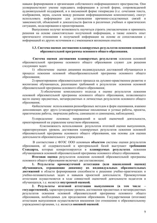 навыки формирования и организации собственного информационного пространства. Они 
усовершенствуют умение передавать информацию в устной форме, сопровождаемой 
аудиовизуальной поддержкой, и в письменной форме гипермедиа (т.е. сочетания текста, 
изображения, звука, ссылок между разными информационными компонентами), смогут 
использовать информацию для установления причинно-следственных связей и 
зависимостей, объяснений и доказательств фактов в различных учебных и практических 
ситуациях, моделирования и проектирования. 
Выпускники получат возможность научиться строить умозаключения и принимать 
решения на основе самостоятельно полученной информации, а также освоить опыт 
критического отношения к получаемой информации на основе ее сопоставления с 
информацией из других источников и с имеющимся жизненным опытом. 
1.3. Система оценки достижения планируемых результатов освоения основной 
9 
образовательной программы основного общего образования. 
Система оценки достижения планируемых результатов освоения основной 
образовательной программы основного общего образования служит для решения 
следующих задач: 
1) обеспечение оценки динамики индивидуальных достижений обучающихся в 
процессе освоения основной общеобразовательной программы основного общего 
образования; 
2) ориентирование образовательного процесса на духовно-нравственное развитие и 
воспитание обучающихся, реализацию требований к результатам освоения основной 
образовательной программы основного общего образования; 
3) обеспечение комплексного подхода к оценке результатов освоения 
основной образовательной программы основного общего образования, позволяющего 
вести оценку предметных, метапредметных и личностных результатов основного общего 
образования; 
4)обеспечение использования разнообразных методов и форм оценивания, взаимно 
дополняющих друг друга (стандартизированные письменные и устные работы, проекты, 
практические работы, творческие работы, самоанализ и самооценка, наблюдения); 
5) определение основных направлений и целей оценочной деятельности, 
ориентированной на управление качеством образования; 
6) возможность использования результатов итоговой оценки выпускников, 
характеризующих уровень достижения планируемых результатов освоения основной 
образовательной программы основного общего образования, как основы для оценки 
деятельности образовательного учреждения . 
В соответствии с ФГОС ООО основным объектом системы оценки результатов 
образования, еѐ содержательной и критериальной базой выступают требования 
Стандарта, которые конкретизируются в планируемых результатах освоения 
обучающимися основной образовательной программы основного общего образования. 
Итоговая оценка результатов освоения основной образовательной программы 
основного общего образования включает две составляющие. 
1. Результаты промежуточной аттестации (или накопленной оценки) 
обучающихся, отражающие динамику их индивидуальных образовательных 
достижений в области формирования способности к решению учебно-практических и 
учебно-познавательных задач и навыков проектной деятельности. Промежуточная 
аттестация осуществляется в ходе совместной оценочной деятельности педагогов и 
обучающихся, т.е. является внутренней оценкой. 
2. Результаты итоговой аттестации выпускников (в том числе – 
государственной), характеризующие уровень достижения предметных и метапредметных 
результатов освоения основной образовательной программы основного общего 
образования, необходимых для продолжения образования. Государственная (итоговая) 
аттестация выпускников осуществляется внешними (по отношению к образовательному 
учреждению) органами, т.е. является внешней оценкой. 
 