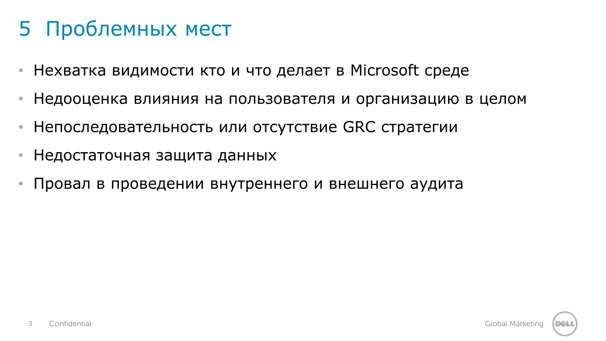 5 Проблемных мест 
• Нехватка видимости кто и что делает в Microsoft среде 
• Недооценка влияния на пользователя и организацию в целом 
• Непоследовательность или отсутствие GRC стратегии 
• Недостаточная защита данных 
• Провал в проведении внутреннего и внешнего аудита 
3 Confidential Global Marketing 
 