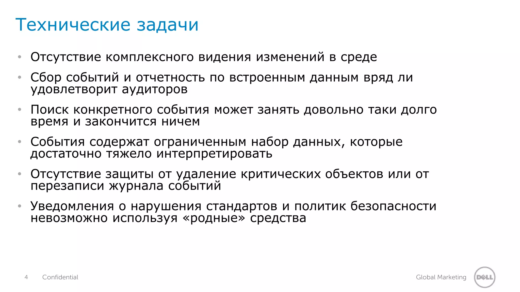 Технические задачи 
• Отсутствие комплексного видения изменений в среде 
• Сбор событий и отчетность по встроенным данным вряд ли 
удовлетворит аудиторов 
• Поиск конкретного события может занять довольно таки долго 
время и закончится ничем 
• События содержат ограниченным набор данных, которые 
достаточно тяжело интерпретировать 
• Отсутствие защиты от удаление критических объектов или от 
перезаписи журнала событий 
• Уведомления о нарушения стандартов и политик безопасности 
невозможно используя «родные» средства 
4 Confidential Global Marketing 
 