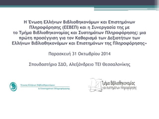 Η Ένωση Ελλήνων Βιβλιοθηκονόμων και Επιστημόνων 
Πληροφόρησης (ΕΕΒΕΠ) και η Συνεργασία της με 
το Τμήμα Βιβλιοθηκονομίας και Συστημάτων Πληροφόρησης: μια 
πρώτη προσέγγιση για τον Καθορισμό των Δεξιοτήτων των 
Ελλήνων Βιβλιοθηκονόμων και Επιστημόνων της Πληροφόρησης» 
Παρασκευή 31 Οκτωβρίου 2014 
Σπουδαστήριο ΣΔΟ, Αλεξάνδρειο ΤΕΙ Θεσσαλονίκης 
 