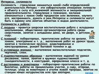 Интересы, склонности 
Склонность – стремление заниматься какой-либо определенной 
деятельностью.Интерес – это избирательное отношение личности 
к объекту в силу его жизненной значимости и эмоциональной 
привлекательности. Стремление к познанию, желание 
ознакомиться с каким-либо предметом или явлением, изучить 
его, воспринимать, думать о нем.Интересы и склонности могут 
быть к одному или многим объектам и видам деятельности. 
Склонности к работе: 
С людьми – нравится шефская воспитательная работа с младшими 
школьниками, общественно-организаторская работа среди 
сверстников, занятия с младшими дома, во дворе, в детском 
саду. 
С техникой – лабораторные, практические работы по физике, 
химии, электронике и т. д., выполнение работ на уроках труда, 
занятия в технических кружках, моделирование и 
конструирование, ремонт бытовой техники и др. 
С условными знаками – выполнение вычислительных подсчетов, 
чертежей, схем. 
С художественными образами – выполнение заданий на уроках 
рисования, пения, занятия в кружках художественной 
самодеятельности, в изостудиях, оформление класса и т. д. 
С растениями и животными – лабораторно-практические работы по 
биологии, работы на пришкольном участке, в саду, огороде, 
теплице; уход за животными в уголке живой природы, занятия на 
станции юных натуралистов или при зоопарке. назад 
 