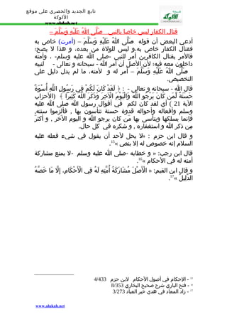 تابع الجديد والحصري على موقع 
اللوكة 
www.alukah.net 
قتال ا لكفار ليس خاصا بالنبي - صَلّى ا عَلَيْهِ وَسَلّم – 
أدعي البعض أن قوله - صَلّى اُ عَلَيْهِ وَسَلّمَ – (أمرت) خاص به 
فقتال الكفار خاص به،و ليس للولة من بعده، و هذا ل يصح؛ 
فالمر بقتال الكافرين أمر للنبي -صلى ا عليه وسلم- ، وأمته 
داخلون معه فيه؛ لن الصل أن أمر ا - سبحانه و تعالى - لنبيه 
- صَلّى اُ عَلَيْهِ وَسَلّمَ – أمر له و لمته، ما لم يدل دليل على 
التخصيص. 
قال ا - سبحانه و تعالى - : ﴿ لَقَدْ كَانَ لَكُمْ فِي رَسُولِ اللّهِ أُسْوَةٌ 
حَسَنَةٌ لّمَن كَانَ يَرْجُو اللّهَ وَالْيَوْمَ الْخِرَ وَذَكَرَ اللّهَ كَثِيرا ﴾ (الحزاب 
الية 21 ) أي لقد كان لكم في أقوال رسول ا صلى ا عليه 
وسلم وأفعاله وأحواله قدوة حسنة تتأسون بها , فألزموا سنته, 
فإنما يسلكها ويتأسى بها مَن كان يرجو ا و اليوم الخر , و أكثرَ 
مِن ذكر ا و استغفاره , و شكره في كل حال. 
ل يحل لحد أن يقول في شيء فعله عليه » : و قال ابن حزم 
.15« السلم إنه خصوص له إل بنص 
و خطابه -صلى ا عليه وسلم - ل يمنع مشاركة » : قال ابن رجب 
.16« أمته له في الحكام 
الْصَْلَ مُشَارَكَةُ أُمّتِهِ لَهُ فِي الْحَْكَامِ، إِلّ مَا خَصّهُ » : و قال ابن القيم 
.17« الدّلِيلُ 
4/ 15 - الحكام في أصول الحكام لبن حزم 433 
8/ 16 - فتح الباري شرح صحيح البخاري 353 
3/ 17 - زاد المعاد في هدي خير العباد 273 
www.alukah.net 
 