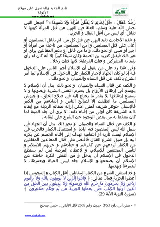 تابع الجديد والحصري على موقع 
اللوكة 
www.alukah.net 
25 فجعل النبي « قُلْ لِخَالِدٍ لَ يَقْتُلَنّ امْرَأَةً وَلَ عَسِيفًا » : رَجُلً . فَقَالَ 
-صلى ا عليه وسلم- العلة في النهي عن قتل المرأة كونها ل 
تقاتل أي ليس من أهل القتال و الحرب. 
و هذه الحاديث تفيد النهي عن قتل كل من لم يقاتل المسلمون أو 
أعان على قتل المسلمين و أمن المسلمون من ناحيته من امرأة أو 
أجير أو صبي أو نحو ذلك، وأما من قاتل أو دعم المقاتلين برأي أو 
غير ذلك فيقتل كدريد بن الصمة وكان شيخا كبيرا إل أنه كان له رأي 
يفيد به المشركين و قتلت القرظية؛ لنها قتلت رجل . 
وفي هذا رد على من يقول أن السلم أجبر الناس على الدخول 
فيه إذ لو كان الجهاد لجبار الكفار على الدخول في السلم لما أمر 
الشرع بالكف عن قتل النساء والصبيان و نحو ذلك . 
و الكف عن قتال النساء والصبيان و نحو ذلك يدل أن السلم ل 
يتوسع في إزهاق الرواح بل يحترم النفس البشرية ويصونها و ل 
يستبيح إزهاقها إل بقدر ما يحتاج إليه في صلح الخلق، و جيوش 
المسلمين ما انطلقت إل لصالح الناس و إنقاذهم من الكفر 
فالنسان جوهر شريف فمتى أمكن إزالة صفاته الرذيلة مع إبقاء 
ذاته الشريفة كان أولى من إفناء ذاته، أل ترى أن جلد الميتة لما 
كان منتفعا به من بعض الوجوه حث الشرع على إبقائه . 
و الكف عن قتال النساء والصبيان و نحو ذلك يدل أن الجهاد في 
سبيل ا ليس المقصود فيه إبادة و استئصال الكفار فالحرب في 
السلم ليست ثأرية أو انتقامية تهدف إلى إفناء الخصم عن بكرة 
أبيه بل ضيق الشرع القتال فاقتصر على قتال المعاندين المقاتلين 
من الكفار لردعهم عن كفرهم و عنادهم و حربهم للسلم و 
لتأمين المعتنقين للسلم، و لعطاء الفرصة لمن لم يستطع 
الدخول في السلم أن يدخل و من أعطي فكرة خاطئة عن 
السلم أن يصححها،و السلم جاء ليبنى الحياة ويعمرها، ل 
ليدمرها ويهدمها. 
و قد استثنى الشرع من الكفار المقاتلين أهل الكتاب و المجوس إذا 
أعطوا الجزية فقال تعالى: ﴿ قَاتِلُوا الّذِينَ ل يُؤمِنُونَ بِاللّهِ وَل بِاليَومِ 
الخِرِ وَل يُحَرّمُونَ مَا حَرّمَ اللّهُ وَرَسُولُهُ وَل يَدِينُونَ دِينَ الحَقّ مِنَ 
الّذِينَ أُوتُوا الكِتَابَ حَتّى يُعطُوا الجِزيَةَ عَن يَدٍ وَهُم صَاغِرُونَ ﴾ 
.( (سورة التوبة الية 29 
3 حديث رقم 2669 قال اللباني : حسن صحيح / 25 - سنن أبي داود 53 
www.alukah.net 
 