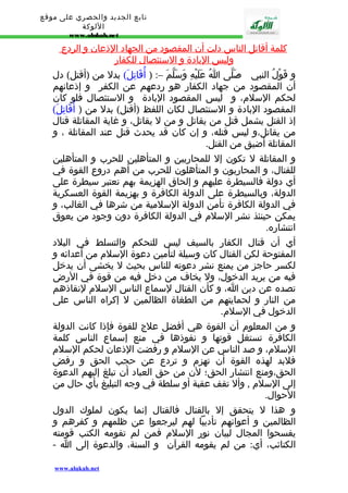 تابع الجديد والحصري على موقع 
اللوكة 
www.alukah.net 
كلمة أ قاتل ا لناس دلت أ ن ا لمقصود من ا لجهاد ا لذعان و ا لردع 
وليس ا لبادة و ا لستئصال للكفار 
و قَوْلُ النبي - صَلّى اُ عَلَيْهِ وَسَلّمَ –: ( أُقَاتِلَ) بدل من (أقتل) دل 
أن المقصود من جهاد الكفار هو ردعهم عن الكفر و إذعانهم 
لحكم السلم، و ليس المقصود البادة و الستئصال فلو كان 
المقصود البادة و الستئصال لكان اللفظ (أقتل) بدل من ( أُقَاتِلَ) 
إذ القتل يشمل قتل من يقاتل و من ل يقاتل، و غاية المقاتلة قتال 
من يقاتل،و ليس قتله، و إن كان قد يحدث قتل عند المقاتلة ، و 
المقاتلة أضيق من القتل. 
و المقاتلة ل تكون إل للمحاربين و المتأهلين للحرب و المتأهلين 
للقتال، و المحاربون و المتأهلون للحرب من أهم دروع القوة في 
أي دولة فالسيطرة عليهم و إلحاق الهزيمة بهم تعتبر سيطرة على 
الدولة، وبالسيطرة على الدولة الكافرة و بهزيمة القوة العسكرية 
في الدولة الكافرة تأمن الدولة السلمية من شرها في الغالب، و 
يمكن حينئذ نشر السلم في الدولة الكافرة دون وجود من يعوق 
انتشاره. 
أي أن قتال الكفار بالسيف ليس للتحكم والتسلط في البلد 
المفتوحة لكن القتال كان وسيلة لتأمين دعوة السلم من أعدائه و 
لكسر حاجز من يمنع نشر دعوته للناس بحيث ل يخشى أن يدخل 
فيه من يريد الدخول، ول يخاف من دخل فيه من قوة في الرض 
تصده عن دين ا، و كأن القتال لسماع الناس السلم لنقاذهم 
من النار و لحمايتهم من الطغاة الظالمين ل إكراه الناس على 
الدخول في السلم. 
و من المعلوم أن القوة هي أفضل علج للقوة فإذا كانت الدولة 
الكافرة تستغل قوتها و نفوذها في منع إسماع الناس كلمة 
السلم، و صد الناس عن السلم و رفضت الذعان لحكم السلم 
فلبد لهذه القوة أن تهزم و تردع عن حجب الحق و رفض 
الحق،ومنع انتشار الحق؛ لن من حق العباد أن تبلغ إليهم الدعوة 
إلى السلم , وأل تقف عقبة أو سلطة في وجه التبليغ بأي حال من 
الحوال. 
و هذا ل يتحقق إل بالقتال فالقتال إنما يكون لملوك الدول 
الظالمين و أعوانهم تأديبا لهم ليرجعوا عن ظلمهم و كفرهم و 
يفسحوا المجال لبيان نور السلم فمن لم تقومه الكتب قومته 
الكتائب، أي: من لم يقومه القرآن و السنة، والدعوة إلى ا - 
www.alukah.net 
 