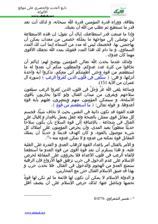 تابع الجديد والحصري على موقع 
اللوكة 
www.alukah.net 
بطاقة، ووراء قدرة المؤمنين قدرة ا سبحانه، و لذلك أنت تعد 
قدر ما تستطيع ثم تطلب من ا أن يعينك. 
وإذا ما صنعت قدر استطاعتك، إياك أن تقول: إن هذه الستطاعة 
لن توصلني إلى مواجهة ما يملكه خصمي من معدات يمكن أن 
يهاجمني بها، فخصمك ليس له مدد من السماء إنما أنت لك المدد 
السماوي، و ما دام لك هذا المدد فقوتك بمدد ا تجعلك القوى 
مهما كان عدوك . 
ولذلك عندما يحدث ا تعالى المؤمنين يوضح لهم: إياكم أن 
تخافوا من كثرة عدد عدوكم، والمطلوب منكم أن تعدوا له ما 
استطعتم من قوة وحتى أطمئنكم أني معكم، تذكروا آية واحدة 
أنزلتها، و هي: ﴿ سَنُلْقِي فِي قُلُوبِ الذين كَفَرُواْ الرعب ﴾ (سورة آل 
.( عمران من الية 151 
وساعة يلقي ا عَزّ وَجَلّ في قلوب الذين كفروا الرعب سيلقون 
سلحهم ويفرون من ميدان القتال ولو كانوا يحاربون بأقوى 
السلحة، و سيتمكن المؤمنون منهم وينتصرون عليهم بأية قوة 
أعدوها، و قوله تعالى: ﴿ مّا استطعتم مّن قُوّةٍ ﴾. 
هذه القوة قد تكون ذاتية في النفس بحيث ل تخاف شيئا، فجسم 
كل مقاتل قوي ممتلئ بالصحة وله عقل يعمل باقتدار و إقبال على 
القتال في شجاعة ، بالضافة إلى قوة السلح بأن يكون سلحا 
حديثا متطورا بعيد المدى، وأن يحرص المؤمنون على امتلك كل 
شيء موصول بالقوة، و كان الهدف قديما و حديثا أن يمتلك 
.29« المقاتل قوة تمكنه من عدوه و ل تمكن عدوه منه 
و المر بالقتال أمر بإعداد القوة لرهاب العدو، و القدرة على الغلبة 
عليه، و هذا يستلزم أن نعد قوة أقوى من قوة العدو ما استطعنا 
للقاء الرعب في قلوب العداء فل يجرؤون على المقاتلة لحرص 
السلم على عدم الدخول في حرب تزهق فيها الرواح فإن الرهبة 
ستمنع العدو من الهجوم والدخول في القتال فل تحدث حرب و 
بهذا قد ضيق السلم القتال حتى مع المحاربين. 
و الدولة السلم ل يمكن أن تكون لها قائمة ما لم تكن لها قوةٌ 
تحميها وتناضل عنها؛ لذلك حرص السلم على أن يتصف أهل 
8/ 29 - تفسير الشعراوي 4776 
www.alukah.net 
 