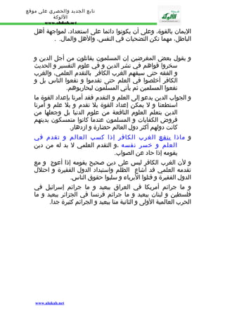 تابع الجديد والحصري على موقع 
اللوكة 
www.alukah.net 
اليمان بالقوة، وعلى أن يكونوا دائما على استعداد، لمواجهة أهل 
الباطل، مهما تكن التضحيات في النفس، والهل والمال. . 
و يقول بعض المغرضين إن المسلمون يقاتلون من أجل الدين و 
سخروا قواهم في نشر الدين و في علوم التفسير و الحديث 
و الفقه حتى سبقهم الغرب الكافر بالتقدم العلمي، والغرب 
الكافر أخلصوا في العلم حتى تقدموا و نفعوا الناس بل و 
نفعوا المسلمين ثم يأتي المسلمون ليحاربوهم. 
و الجواب الدين يدعو إلى العلم و التقدم فقد أمرنا بإعداد القوة ما 
استطعنا و ل يمكن إعداد القوة بل تقدم و بل علم و أمرنا 
الدين بتعلم العلوم النافعة من علوم الدنيا بل وجعلها من 
فروض الكفايات و المسلمون عندما كانوا متمسكون بدينهم 
كانت دولهم أكثر دول العالم حضارة و ازدهار. 
و ماذا ينفع الغرب الكافر إذا كسب العالم و تقدم في 
العلم و خسر نفسه ،و التقدم العلمي ل بد له من دين 
يقومه إذا حاد عن الصواب. 
و لن الغرب الكافر ليس على دين صحيح يقومه إذا أعوج و مع 
تقدمه العلمي قد أشاع الظلم واستبداد الدول الفقيرة و احتلل 
الدول الفقيرة و قتلوا البرياء و سلبوا حقوق الناس. 
و ما جرائم أمريكا في العراق ببعيد و ما جرائم إسرائيل في 
فلسطين و لبنان ببعيد و ما جرائم فرنسا في الجزائر ببعيد و ما 
الحرب العالمية الولى و الثانية منا ببعيد و الجرائم كثيرة جدا. 
www.alukah.net 
 