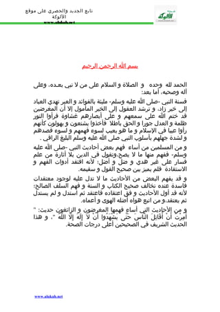 تابع الجديد والحصري على موقع 
اللوكة 
www.alukah.net 
بسم ا ا لرحمن ا لرحيم 
الحمد لله وحده و الصلة و السلم على من ل نبي بعـده، وعلى 
آله وصحبه، أما بعد: 
فسنة النبي -صلى ا عليه وسلم- مليئة بالفوائد و العبر تهدي العباد 
إلى خير زاد، و ترشد العقول إلى الخير المأمول إل أن المغرضين 
قد ختم ا على سمعهم و على أبصارهم غشاوة فرأوا النور 
ظلمة و العدل جورا و الحق باطل فأخذوا يشنعون و يهولون كأنهم 
رأوا عيبا في السلم و ما هو بعيب لسوء فهمهم و لسوء قصدهم 
و لشدة جهلهم بأسلوب النبي صلى ا عليه وسلم البليغ الراقي . 
و من المسلمين من أساء فهم بعض أحاديث النبي -صلى ا عليه 
وسلم- ففهم منها ما ل يصح،وتقول في الدين بل أثارة من علم 
فسار على غير هدي و ضل و أضل؛ لنه افتقد أدوات الفهم و 
الستفادة فلم يميز بين صحيح القول و سقيمه. 
و قد يفهم البعض من الحاديث ما ل تدل عليه لوجود معتقدات 
فاسدة عنده تخالف صحيح الكتاب و السنة و فهم السلف الصالح؛ 
لنه قد أول الحاديث و فق اعتقاده فاعتقد ثم استدل و لم يستدل 
ثم يعتقد،و من اتبع هواه أضله الهوى و أعماه. 
و من الحاديث التي أساء فهمها المغرضون و الزائغون حديث: " 
أُمِرْتُ أَنْ أُقَاتِلَ النّاسَ حَتّى يَشْهَدُوا أَنْ ل إِلَهَ إِلّ اللّهُ "، و هذا 
الحديث الشريف في الصحيحين أعلى درجات الصحة. 
www.alukah.net 
 