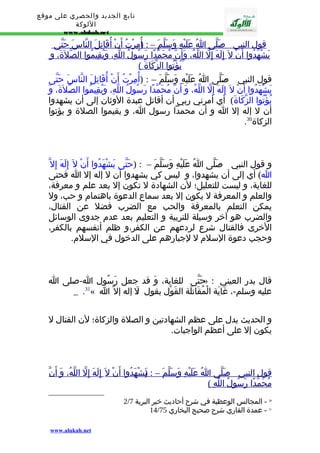 تابع الجديد والحصري على موقع 
اللوكة 
www.alukah.net 
قول ا لنبي - ص لّى ا عَلَيْهِ وَسَلّم – : أ(ُمِرْتُ أ ن أ قَاتِل ا لنّاس حَتّى 
يَشْهَدُوا أ ن ل إ لَهَ إ لّ ا للّهُ، وَأَن مُحَمّدً ا رَسُولُ ا للّهِ، وَيُقِيمُو ا ا لصّلةََ، و 
يُؤْتُو ا ا لزّكَاةَ ) 
قول النبي - صَلّى اُ عَلَيْهِ وَسَلّمَ – : (أُمِرْتُ أَنْ أُقَاتِلَ النّاسَ حَتّى 
يَشْهَدُوا أَنْ ل إِلَهَ إِلّ اللّهُ، وَ أَنّ مُحَمّدًا رَسُولُ اللّهِ، وَيُقِيمُوا الصّلةََ، وَ 
يُؤْتُوا الزّكَاةَ) أي أمرني ربي أن أقاتل عبدة الوثان إلى أن يشهدوا 
أن ل إله إل ا و أن محمدا رسول ا، و يقيموا الصلة و يؤتوا 
. الزكاة 30 
و قول النبي - صَلّى اُ عَلَيْهِ وَسَلّمَ – : (حَتّى يَشْهَدُوا أَنْ ل إِلَهَ إِل ا) أي إلى أن يشهدوا، و ليس كي يشهدوا أن ل إله إل ا فحتى 
للغاية، و ليست للتعليل؛ لن الشهادة ل تكون إل بعد علم و معرفة، 
والعلم و المعرفة ل يكون إل بعد سماع الدعوة باهتمام و حب، ول 
يمكن التعلم بالمعرفة والحب مع الضرب فضل عن القتال، 
والضرب هو آخر وسيلة للتربية و التعليم بعد عدم جدوى الوسائل 
الخرى فالقتال شرع لردعهم عن الكفر،و ظلم أنفسهم بالكفر، 
وحجب دعوة السلم ل لجبارهم على الدخول في السلم. 
حَتّى للغاية، وَ قد جعل رَسُول ا-صلى ا » : قال بدر العيني 
.31« عليه وسلم-، غَايَة الْمُقَاتلَة القَوْل بقول :لَ إله إل ا 
و الحديث يدل على عظم الشهادتين و الصلة والزكاة؛ لن القتال ل 
يكون إل على أعظم الواجبات. 
قول ا لنبي - صَلّى ا عَلَيْهِ وَسَلّم – : ي(َشْهَدُو ا أ ن ل إ لَهَ إ لّ ا للّهُ، وَ أ ن مُحَمّدً ا رَسُولُ ا للّهِ ) 
2/ 30 - المجالس الوعظية في شرح أحاديث خير البرية 7 
14/ 31 - عمدة القاري شرح صحيح البخاري 75 
www.alukah.net 
 