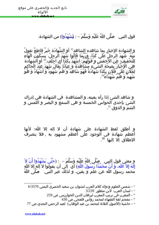 تابع الجديد والحصري على موقع 
اللوكة 
www.alukah.net 
قول النبي - صَلّى اُ عَلَيْهِ وَسَلّمَ – : ي(َشْهَدُوا) من الشهادة. 
و الشهادة الِخبار بما شاهده الشاهد 32 أو الشّهادَة خَبرٌ قاطعٌ تقولُ 
مِنْهُ : شَهِدَ الرجلُ عَلَى كَذَا، وَرُبّمَا قَالُوا شَهْدَ الرجلُ، بِسُكُونِ الْهَاءِ 
لِلتّخْفِيفِ؛ عَنِ الخَفش و قَوْلُهُمُ: اشْهَدْ بِكَذَا أَي احْلِف. 33 أو الشهادة 
هي الِْخْبَارُ بِصِحّةِ الشّيْءِ مُشَاهَدَةً وَ عِيَانًا يُقَالُ شَهِدَ عِنْدَ الْحَاكِمِ 
لِفُلَنٍ عَلَى فُلَنٍ بِكَذَا شَهَادَةً فَهُوَ شَاهِدٌ و هُمْ شُهُودٌ وَ أَشْهَادٌ وَ هُوَ 
. شَهِيدٌ وَ هُمْ شُهَدَاءُ 34 
و شاهد الشئ إذا رآه بعينه، و المشاهدة في الشهادة هي إدراك 
الشئ بإحدى الحواس الخمسة و هي السمع و البصر و اللمس و 
. الشم و الذوق 35 
و أطلق لفظ الشهادة على شهادة أن ل إله إل ا؛ لنها 
أعظم شهادة في الوجود على أعظم مشهود به , فل ينصرف 
. الطلق إل إليها 36 
و معنى قول النبي - صَلّى اُ عَلَيْهِ وَسَلّمَ – : (حَتّى يَشْهَدُوا أَنْ ل إِلَهَ إِل ا، وَ أَنّ مُحَمّدًا رَسُولُ اللّهِ) أي إلى أن يقولوا ل إله إل ا 
محمد رسول ا عن علم و يقين، و لذلك عبر النبي - صَلّى اُ 
6/ 32 - شمس العلوم ودواء كلم العرب لنشوان بن سعيد الحميرى اليمني 3570 
3/ 33 - لسان العرب لبن منظور 239 
34 - المغرب في ترتيب المعرب لبرهان الدين الخوارزمي ص 259 
35 - معجم لغة الفقهاء لمحمد رواس قلعجي ص 430 
36 - حاشية (الصول الثلثة لمحمد بن عبد الوهاب) لعبد الرحمن النجدي ص 77 
www.alukah.net 
 