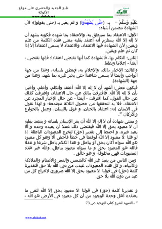 تابع الجديد والحصري على موقع 
اللوكة 
www.alukah.net 
عَلَيْهِ وَسَلّمَ – بـ (حَتّى يَشْهَدُوا) و لم يعبر بـ (حتى يقولوا)؛ لن 
الشهادة تتضمن أشياء: 
الول: العتقاد بما سينطق به، والعتقاد بما شهده فكونه يشهد أن 
ل إله إل ا يستلزم أنه اعتقد بقلبه معنى هذه الكلمة من علم 
ويقين؛ لن الشهادة فيها العتقاد، والعتقاد ل يسمى اعتقادا إل إذا 
كان ثمّ علم ويقين. 
الثاني: التكلم بها، فالشهادة كما أنها تقتضي اعتقادا؛ فإنها تقتضي - 
أيضا - إعلما ونطقا. 
والثالث: الخبار بذلك، والعلم به، فينطق بلسانه، وهذا من جهة 
الواجب وأيضا ل يسمى شاهدا حتى يُخبر غيره بما شهد، وهذا من 
جهة (الشهادة). 
فيكون معنى: أشهد أن ل إله إل ا: أعتقد وأتكلم، وأعلم، وأخبر: 
بأن ل إله إل ا. فافترقتْ بذلك عن حال العتقاد، وافترقتْ كذلك 
عن حال القول، كما افترقت - أيضا - عن حال الخبار المجرد عن 
العتقاد، فل بد لتحققها من حصول الثلثة مجتمعة؛ و لهذا نقول 
في اليمان إنه: اعتقاد بالجنان، و قول باللسان، وعمل بالجوارح 
. والركان 37 
و معنى شهادة أن ل إله إل ا أن يقر النسان بلسانه و يعتقد بقلبه 
أن ل معبود بحق إل ا فيقتضي ذلك عمل أن يعبده وحده و أل 
يعبد غيره، و احتجنا إلى تقدير (حق) لنخرج المعبودات الباطلة إذ 
لو قلنا : ل معبود إل ا لوقعنا في خطأ فاحش أل وهو كل معبود 
هو ا سواء أكان بحق أو بباطل و هذا الكلم باطل شرعا و عقل 
فالله هو المعبود بحق و ما سواه معبود بباطل، وا غير هذه 
المعبودات فهي مخلوقة و هو خالق . 
ومن الناس من يعبد غير ا كالشمس والقمر والصنام والملئكة 
والنبياء، و كل هذه المعبودات عبدت من دون ا بل حق فتقديرنا 
كلمة (حق) في قولنا : ل معبود بحق إل ا ضروري لخراج كل من 
عبد من دون ا بل حق 
و تقديرنا كلمة (حق) في قولنا : ل معبود بحق إل ا لنفي ما 
يعتقده أهل وحدة الوجود من أن كل معبود في الرض هو ا - 
37 - التمهيد لشرح كتاب التوحيد ص 73 
www.alukah.net 
 